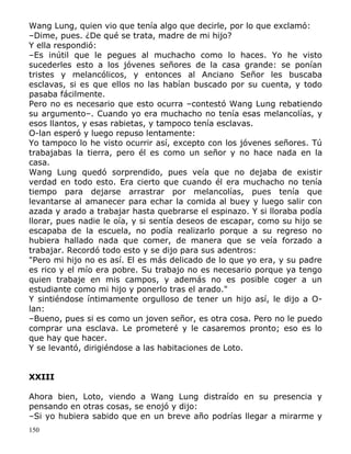 Wang Lung, quien vio que tenía algo que decirle, por lo que exclamó:
–Dime, pues. ¿De qué se trata, madre de mi hijo?
Y ella respondió:
–Es inútil que le pegues al muchacho como lo haces. Yo he visto
sucederles esto a los jóvenes señores de la casa grande: se ponían
tristes y melancólicos, y entonces al Anciano Señor les buscaba
esclavas, si es que ellos no las habían buscado por su cuenta, y todo
pasaba fácilmente.
Pero no es necesario que esto ocurra –contestó Wang Lung rebatiendo
su argumento–. Cuando yo era muchacho no tenía esas melancolías, y
esos llantos, y esas rabietas, y tampoco tenía esclavas.
O-lan esperó y luego repuso lentamente:
Yo tampoco lo he visto ocurrir así, excepto con los jóvenes señores. Tú
trabajabas la tierra, pero él es como un señor y no hace nada en la
casa.
Wang Lung quedó sorprendido, pues veía que no dejaba de existir
verdad en todo esto. Era cierto que cuando él era muchacho no tenía
tiempo para dejarse arrastrar por melancolías, pues tenía que
levantarse al amanecer para echar la comida al buey y luego salir con
azada y arado a trabajar hasta quebrarse el espinazo. Y si lloraba podía
llorar, pues nadie le oía, y si sentía deseos de escapar, como su hijo se
escapaba de la escuela, no podía realizarlo porque a su regreso no
hubiera hallado nada que comer, de manera que se veía forzado a
trabajar. Recordó todo esto y se dijo para sus adentros:
"Pero mi hijo no es así. El es más delicado de lo que yo era, y su padre
es rico y el mío era pobre. Su trabajo no es necesario porque ya tengo
quien trabaje en mis campos, y además no es posible coger a un
estudiante como mi hijo y ponerlo tras el arado."
Y sintiéndose íntimamente orgulloso de tener un hijo así, le dijo a Olan:
–Bueno, pues si es como un joven señor, es otra cosa. Pero no le puedo
comprar una esclava. Le prometeré y le casaremos pronto; eso es lo
que hay que hacer.
Y se levantó, dirigiéndose a las habitaciones de Loto.
XXIII
Ahora bien, Loto, viendo a Wang Lung distraído en su presencia y
pensando en otras cosas, se enojó y dijo:
–Si yo hubiera sabido que en un breve año podrías llegar a mirarme y
150

 