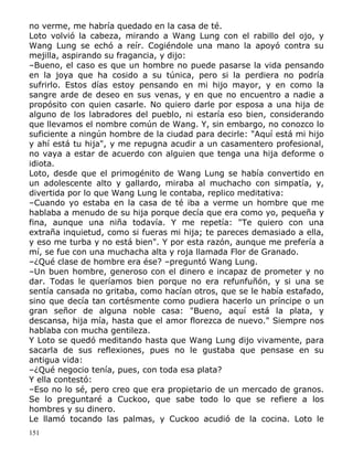 no verme, me habría quedado en la casa de té.
Loto volvió la cabeza, mirando a Wang Lung con el rabillo del ojo, y
Wang Lung se echó a reír. Cogiéndole una mano la apoyó contra su
mejilla, aspirando su fragancia, y dijo:
–Bueno, el caso es que un hombre no puede pasarse la vida pensando
en la joya que ha cosido a su túnica, pero si la perdiera no podría
sufrirlo. Estos días estoy pensando en mi hijo mayor, y en como la
sangre arde de deseo en sus venas, y en que no encuentro a nadie a
propósito con quien casarle. No quiero darle por esposa a una hija de
alguno de los labradores del pueblo, ni estaría eso bien, considerando
que llevamos el nombre común de Wang. Y, sin embargo, no conozco lo
suficiente a ningún hombre de la ciudad para decirle: "Aquí está mi hijo
y ahí está tu hija", y me repugna acudir a un casamentero profesional,
no vaya a estar de acuerdo con alguien que tenga una hija deforme o
idiota.
Loto, desde que el primogénito de Wang Lung se había convertido en
un adolescente alto y gallardo, miraba al muchacho con simpatía, y,
divertida por lo que Wang Lung le contaba, replico meditativa:
–Cuando yo estaba en la casa de té iba a verme un hombre que me
hablaba a menudo de su hija porque decía que era como yo, pequeña y
fina, aunque una niña todavía. Y me repetía: "Te quiero con una
extraña inquietud, como si fueras mi hija; te pareces demasiado a ella,
y eso me turba y no está bien". Y por esta razón, aunque me prefería a
mí, se fue con una muchacha alta y roja llamada Flor de Granado.
–¿Qué clase de hombre era ése? –preguntó Wang Lung.
–Un buen hombre, generoso con el dinero e incapaz de prometer y no
dar. Todas le queríamos bien porque no era refunfuñón, y si una se
sentía cansada no gritaba, como hacían otros, que se le había estafado,
sino que decía tan cortésmente como pudiera hacerlo un príncipe o un
gran señor de alguna noble casa: "Bueno, aquí está la plata, y
descansa, hija mía, hasta que el amor florezca de nuevo." Siempre nos
hablaba con mucha gentileza.
Y Loto se quedó meditando hasta que Wang Lung dijo vivamente, para
sacarla de sus reflexiones, pues no le gustaba que pensase en su
antigua vida:
–¿Qué negocio tenía, pues, con toda esa plata?
Y ella contestó:
–Eso no lo sé, pero creo que era propietario de un mercado de granos.
Se lo preguntaré a Cuckoo, que sabe todo lo que se refiere a los
hombres y su dinero.
Le llamó tocando las palmas, y Cuckoo acudió de la cocina. Loto le
151

 