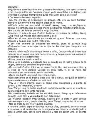 preguntó:
–¿Quién era aquel hombre alto, grueso y bondadoso que venía a verme
a mí y luego a Flor de Granado porque yo le recordaba a su hijita y eso
le turbaba, aunque siempre me quiso más a mi que a las otras?
Y Cuckoo contestó en seguida:
–Ah, ése era Liu, el negociante en granos. ¡Ah, era un buen hombre!
Siempre que me veía me dejaba plata en la mano.
–¿Dónde está su mercado? –inquirió Wang Lung con negligencia,
porque no confiaba que de esta charla de mujeres resultase gran cosa.
–En la calle del Puente de Piedra –dijo Cuckoo.
Entonces, y antes de que Cuckoo hubiese terminado de hablar, Wang
Lung frotó sus manos con satisfacción y dijo:
–¡Ése es el mercado donde yo vendo mi grano! Esto es una cosa
propicia y seguro que podrá realizarse.
Y por vez primera se despertó su interés, pues le parecía muy
afortunado casar a su hijo con la hija del hombre que compraba sus
cereales.
Cuando había algún asunto que llevar a cabo, Cuckoo olía el dinero que
hubiese en él como una rata huele el sebo, y limpiándose las manos en
el delantal dijo rápidamente:
–Estoy pronta a servir al señor.
Wang Lung dudaba, y dudando fijó la mirada en el rostro astuto de la
mujer, pero Loto exclamó alegremente:
–¡Es verdad! Cuckoo irá a ver al comerciante Liu, que la conoce bien, y
la cosa se hará porque Cuckoo es muy lista, y, si se hace, los
honorarios del casamiento serán para ella.
–¡Pues eso haré! –exclamó con vehemencia.
Rióse pensando en la buena plata que iba a ganar, se quitó el delantal
apresuradamente y añadió con solicitud:
–Voy a ir ahora mismo, pues la carne está preparada y a punto de
guisar, y los vegetales, lavados.
Pero Wang Lung no había meditado suficientemente sobre el asunto ni
quería decidirlo con tanta rapidez.
–No –exclamó–; todavía no he decidido nada. Tengo que reflexionar
durante unos días y ya os diré lo que determine.
Las mujeres estaban impacientes, Cuckoo por la plata y Loto porque
esto era algo nuevo, que la divertía; pero Wang Lung se fue diciendo:
–No; se trata de mi hijo y quiero esperar.
Y hubiera podido esperar durante muchos días, pensando en unas cosas
y en otras, si el muchacho, su primogénito, no hubiera un día llegado a
casa al amanecer, con la cara ardiente y roja de beber vino, el aliento
152

 