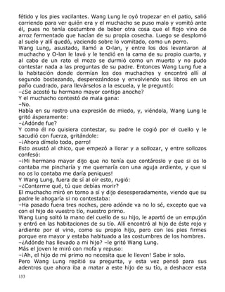 fétido y los pies vacilantes. Wang Lung le oyó tropezar en el patio, salió
corriendo para ver quién era y el muchacho se puso malo y vomitó ante
él, pues no tenía costumbre de beber otra cosa que el flojo vino de
arroz fermentado que hacían de su propia cosecha. Luego se desplomó
al suelo y allí quedó, yaciendo sobre lo vomitado, como un perro.
Wang Lung, asustado, llamó a O-lan, y entre los dos levantaron al
muchacho y O-lan le lavó y le tendió en la cama de su propio cuarto, y
al cabo de un rato el mozo se durmió como un muerto y no pudo
contestar nada a las preguntas de su padre. Entonces Wang Lung fue a
la habitación donde dormían los dos muchachos y encontró allí al
segundo bostezando, desperezándose y envolviendo sus libros en un
paño cuadrado, para llevárselos a la escuela, y le preguntó:
–¿Se acostó tu hermano mayor contigo anoche?
Y el muchacho contestó de mala gana:
–No.
Había en su rostro una expresión de miedo, y, viéndola, Wang Lung le
gritó ásperamente:
–¿Adónde fue?
Y como él no quisiera contestar, su padre le cogió por el cuello y le
sacudió con fuerza, gritándole:
–¡Ahora dímelo todo, perro!
Esto asustó al chico, que empezó a llorar y a sollozar, y entre sollozos
confesó:
–¡Mi hermano mayor dijo que no tenía que contároslo y que si os lo
contaba me pincharía y me quemaría con una aguja ardiente, y que si
no os lo contaba me daría peniques!
Y Wang Lung, fuera de sí al oír esto, rugió:
–¿Contarme qué, tú que debías morir?
El muchacho miró en torno a sí y dijo desesperadamente, viendo que su
padre le ahogaría si no contestaba:
–Ha pasado fuera tres noches, pero adónde va no lo sé, excepto que va
con el hijo de vuestro tío, nuestro primo.
Wang Lung soltó la mano del cuello de su hijo, le apartó de un empujón
y entró en las habitaciones de su tío. Allí encontró al hijo de éste rojo y
ardiente por el vino, como su propio hijo, pero con los pies firmes
porque era mayor y estaba habituado a las costumbres de los hombres.
–¿Adónde has llevado a mi hijo? –le gritó Wang Lung.
Más el joven le miró con mofa y repuso:
–¡Ah, el hijo de mi primo no necesita que le lleven! Sabe ir solo.
Pero Wang Lung repitió su pregunta, y esta vez pensó para sus
adentros que ahora iba a matar a este hijo de su tío, a deshacer esta
153

 