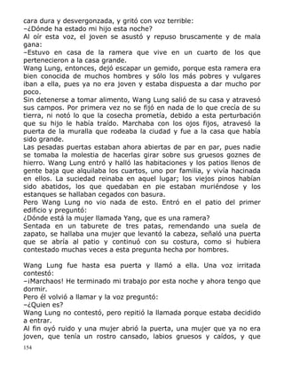 cara dura y desvergonzada, y gritó con voz terrible:
–¿Dónde ha estado mi hijo esta noche?
Al oír esta voz, el joven se asustó y repuso bruscamente y de mala
gana:
–Estuvo en casa de la ramera que vive en un cuarto de los que
pertenecieron a la casa grande.
Wang Lung, entonces, dejó escapar un gemido, porque esta ramera era
bien conocida de muchos hombres y sólo los más pobres y vulgares
iban a ella, pues ya no era joven y estaba dispuesta a dar mucho por
poco.
Sin detenerse a tomar alimento, Wang Lung salió de su casa y atravesó
sus campos. Por primera vez no se fijó en nada de lo que crecía de su
tierra, ni notó lo que la cosecha prometía, debido a esta perturbación
que su hijo le había traído. Marchaba con los ojos fijos, atravesó la
puerta de la muralla que rodeaba la ciudad y fue a la casa que había
sido grande.
Las pesadas puertas estaban ahora abiertas de par en par, pues nadie
se tomaba la molestia de hacerlas girar sobre sus gruesos goznes de
hierro. Wang Lung entró y halló las habitaciones y los patios llenos de
gente baja que alquilaba los cuartos, uno por familia, y vivía hacinada
en ellos. La suciedad reinaba en aquel lugar; los viejos pinos habían
sido abatidos, los que quedaban en pie estaban muriéndose y los
estanques se hallaban cegados con basura.
Pero Wang Lung no vio nada de esto. Entró en el patio del primer
edificio y preguntó:
¿Dónde está la mujer llamada Yang, que es una ramera?
Sentada en un taburete de tres patas, remendando una suela de
zapato, se hallaba una mujer que levantó la cabeza, señaló una puerta
que se abría al patio y continuó con su costura, como si hubiera
contestado muchas veces a esta pregunta hecha por hombres.
Wang Lung fue hasta esa puerta y llamó a ella. Una voz irritada
contestó:
–¡Marchaos! He terminado mi trabajo por esta noche y ahora tengo que
dormir.
Pero él volvió a llamar y la voz preguntó:
–¿Quien es?
Wang Lung no contestó, pero repitió la llamada porque estaba decidido
a entrar.
Al fin oyó ruido y una mujer abrió la puerta, una mujer que ya no era
joven, que tenía un rostro cansado, labios gruesos y caídos, y que
154

 