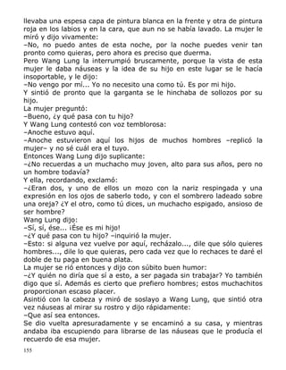 llevaba una espesa capa de pintura blanca en la frente y otra de pintura
roja en los labios y en la cara, que aun no se había lavado. La mujer le
miró y dijo vivamente:
–No, no puedo antes de esta noche, por la noche puedes venir tan
pronto como quieras, pero ahora es preciso que duerma.
Pero Wang Lung la interrumpió bruscamente, porque la vista de esta
mujer le daba náuseas y la idea de su hijo en este lugar se le hacía
insoportable, y le dijo:
–No vengo por mí... Yo no necesito una como tú. Es por mi hijo.
Y sintió de pronto que la garganta se le hinchaba de sollozos por su
hijo.
La mujer preguntó:
–Bueno, ¿y qué pasa con tu hijo?
Y Wang Lung contestó con voz temblorosa:
–Anoche estuvo aquí.
–Anoche estuvieron aquí los hijos de muchos hombres –replicó la
mujer– y no sé cuál era el tuyo.
Entonces Wang Lung dijo suplicante:
–¿No recuerdas a un muchacho muy joven, alto para sus años, pero no
un hombre todavía?
Y ella, recordando, exclamó:
–¿Eran dos, y uno de ellos un mozo con la nariz respingada y una
expresión en los ojos de saberlo todo, y con el sombrero ladeado sobre
una oreja? ¿Y el otro, como tú dices, un muchacho espigado, ansioso de
ser hombre?
Wang Lung dijo:
–Sí, sí, ése... ¡Ése es mi hijo!
–¿Y qué pasa con tu hijo? –inquirió la mujer.
–Esto: si alguna vez vuelve por aquí, recházalo..., dile que sólo quieres
hombres..., dile lo que quieras, pero cada vez que lo rechaces te daré el
doble de tu paga en buena plata.
La mujer se rió entonces y dijo con súbito buen humor:
–¿Y quién no diría que sí a esto, a ser pagada sin trabajar? Yo también
digo que sí. Además es cierto que prefiero hombres; estos muchachitos
proporcionan escaso placer.
Asintió con la cabeza y miró de soslayo a Wang Lung, que sintió otra
vez náuseas al mirar su rostro y dijo rápidamente:
–Que así sea entonces.
Se dio vuelta apresuradamente y se encaminó a su casa, y mientras
andaba iba escupiendo para librarse de las náuseas que le producía el
recuerdo de esa mujer.
155

 