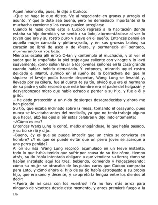 Aquel mismo día, pues, le dijo a Cuckoo:
–Que se haga lo que dijiste. Ve al negociante en granos y arregla el
asunto. Y que la dote sea buena, pero no demasiado importante si la
muchacha conviene y las cosas pueden arreglarse.
Cuando le hubo dicho esto a Cuckoo regresó a la habitación donde
estaba su hijo dormido y se sentó a su lado, atormentándose al ver lo
joven que era y su rostro puro y suave en el sueño. Entonces pensó en
aquella mujer cansada y pintarrajeada, y en sus gruesos labios; su
corazón se llenó de asco y de cólera, y permaneció allí sentado,
murmurando en voz baja.
Mientras estaba allí entró O-lan y contempló al muchacho, y al ver el
sudor que le empañaba la piel trajo agua caliente con vinagre y lo lavó
suavemente, como solían lavar a los jóvenes señores en la casa grande
cuando habían bebido demasiado. Y entonces, mirando aquel rostro
delicado e infantil, sumido en el sueño de la borrachera del que ni
siquiera el lavaje podía hacerle despertar, Wang Lung se levantó y,
llevado por su cólera, fue al cuarto de su tío, olvidó que era el hermano
de su padre y sólo recordó que este hombre era el padre del holgazán y
desvergonzado mozo que había echado a perder a su hijo, y fue a él y
gritó:
–¡He dado protección a un nido de sierpes desagradecidas y ahora me
han picado!
Su tío, que estaba inclinado sobre la mesa, tomando el desayuno, pues
nunca se levantaba antes del mediodía, ya que no tenía trabajo alguno
que hacer, alzó los ojos al oír estas palabras y dijo indolentemente:
–¿Cómo es eso?
Entonces Wang Lung le contó, medio ahogándose, lo que había pasado,
y su tío se rió y dijo:
–Bueno, ¿y es que se puede impedir que un chico se convierta en
hombre? ¿Y es que se puede evitar que un perro joven se acerque a
una perra perdida?
Al oír su risa, Wang Lung recordó, acumulado en un breve instante,
todo lo que había tenido que sufrir por causa de su tío: cómo, tiempo
atrás, su tío había intentado obligarle a que vendiera su tierra; cómo se
habían instalado aquí los tres, bebiendo, comiendo y holgazaneando;
cómo su mujer se atracaba de los platos caros que Cuckoo compraba
para Loto, y cómo ahora el hijo de su tío había estropeado a su propio
hijo, que era sano y decente, y se apretó la lengua entre los dientes al
decir:
–¡Fuera de mi casa con los vuestros! ¡Ya no hay más arroz para
ninguno de vosotros desde este momento, y antes prenderé fuego a la
156

 