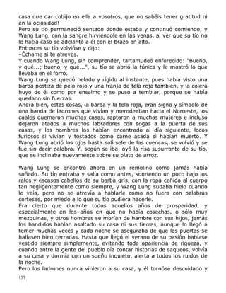casa que dar cobijo en ella a vosotros, que no sabéis tener gratitud ni
en la ociosidad!
Pero su tío permaneció sentado donde estaba y continuó comiendo, y
Wang Lung, con la sangre hirviéndole en las venas, al ver que su tío no
le hacía caso se adelantó a él con el brazo en alto.
Entonces su tío volvióse y dijo:
–Échame si te atreves.
Y cuando Wang Lung, sin comprender, tartamudeó enfurecido: "Bueno,
y qué...; bueno, y qué...", su tío se abrió la túnica y le mostró lo que
llevaba en el forro.
Wang Lung se quedó helado y rígido al instante, pues había visto una
barba postiza de pelo rojo y una franja de tela roja también, y la cólera
huyó de él como por ensalmo y se puso a temblar, porque se había
quedado sin fuerzas.
Ahora bien, estas cosas, la barba y la tela roja, eran signo y símbolo de
una banda de ladrones que vivían y merodeaban hacia el Noroeste, los
cuales quemaron muchas casas, raptaron a muchas mujeres e incluso
dejaron atados a muchos labradores con sogas a la puerta de sus
casas, y los hombres los habían encontrado al día siguiente, locos
furiosos si vivían y tostados como carne asada si habían muerto. Y
Wang Lung abrió los ojos hasta salírsele de las cuencas, se volvió y se
fue sin decir palabra. Y, según se iba, oyó la risa susurrante de su tío,
que se inclinaba nuevamente sobre su plato de arroz.
Wang Lung se encontró ahora en un remolino como jamás había
soñado. Su tío entraba y salía como antes, sonriendo un poco bajo los
ralos y escasos cabellos de su barba gris, con la ropa ceñida al cuerpo
tan negligentemente como siempre, y Wang Lung sudaba hielo cuando
le veía, pero no se atrevía a hablarle como no fuera con palabras
corteses, por miedo a lo que su tío pudiera hacerle.
Era cierto que durante todos aquellos años de prosperidad, y
especialmente en los años en que no había cosechas, o sólo muy
mezquinas, y otros hombres se morían de hambre con sus hijos, jamás
los bandidos habían asaltado su casa ni sus tierras, aunque lo llegó a
temer muchas veces y cada noche se aseguraba de que las puertas se
hallasen bien cerradas. Hasta que llegó el verano de su pasión habíase
vestido siempre simplemente, evitando toda apariencia de riqueza, y
cuando entre la gente del pueblo oía contar historias de saqueos, volvía
a su casa y dormía con un sueño inquieto, alerta a todos los ruidos de
la noche.
Pero los ladrones nunca vinieron a su casa, y él tornóse descuidado y
157

 