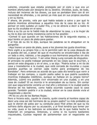 valiente, creyendo que estaba protegido por el cielo y que era un
hombre afortunado por designio de su destino. Olvidóse, pues, de todo,
incluso del incienso de los dioses, ya que se portaban bien con él sin
necesidad de ofrendas, y no pensó ya más que en sus propios asuntos
y en su tierra.
Y ahora, de pronto, veía por qué había estado a salvo y por qué lo
estaría mientras alimentase a aquellos tres de la casa de su tío. Al
pensar en esto sudaba un sudor frío, y no se atrevía a decir a nadie lo
que su tío ocultaba en el seno.
Pero a su tío ya no le habló más de abandonar la casa, y a la mujer de
su tío le dijo con tanta insistencia como le fue posible:
–Comed lo que queráis en las habitaciones de la segunda esposa, y
aquí tenéis un poco de plata para gastar.
Y al hijo de su tío le dijo, aunque las palabras se le ahogaban en la
garganta:
–Aquí tienes un poco de plata, pues a los jóvenes les gusta divertirse.
Pero vigiló a su propio hijo y no le permitió salir de la casa después de
la puesta del sol, a pesar de que el muchacho se encolerizaba e iba de
un lado a otro, rabioso, y les pegaba a sus hermanos pequeños sin otro
motivo que su mal humor. Y así vióse Wang Lung cercado de disgustos.
Al principio no podía trabajar pensando en las cosas que le ocurrían, y
pensó en este disgusto y en el otro, y se dijo: "Podría echar a mi tío de
casa y trasladarme a la ciudad, que está cercada de murallas y cuyas
grandes puertas se cierran cada noche para protegerse de los
bandidos". Pero entonces se acordó de que cada día tendría que venir a
trabajar en los campos, y ¿quién podía saber lo que podría sucederle
mientras trabajaba indefenso, aunque se hallase en su propia tierra?
Además, ¿cómo era posible vivir encerrado en una ciudad, y en una
casa de ciudad? El se moriría si lo arrancaban de su tierra. Sin contar
con que seguramente vendría un mal año y entonces ni la ciudad podría
librarse de los ladrones, como había ocurrido cuando cayó la casa
grande. También podría ir a la ciudad, entrar en la casa donde vivía el
magistrado y decirle:
–Mi tío es uno de los Barbas Rojas.
Pero si hiciera esto, ¿quién le creería, quién creería al hombre capaz de
decir una cosa así del hermano de su propio padre? Lo más probable es
que le dieran de palos por su conducta poco filial antes de que su tío
sufriera daño alguno por su acusación, y al final tendría que temer por
su vida, pues si los ladrones se enteraban de lo que había hecho le
matarían en venganza. Entonces, y como si no tuviera bastantes
inquietudes, Cuckoo regresó de parlamentar con el negociante en
158

 