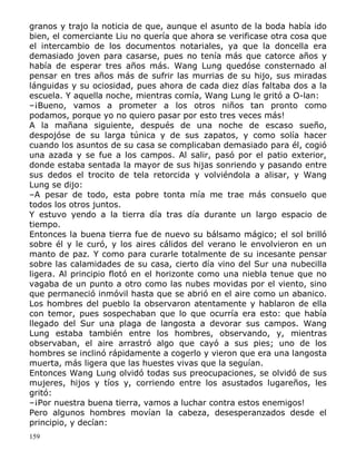 granos y trajo la noticia de que, aunque el asunto de la boda había ido
bien, el comerciante Liu no quería que ahora se verificase otra cosa que
el intercambio de los documentos notariales, ya que la doncella era
demasiado joven para casarse, pues no tenía más que catorce años y
había de esperar tres años más. Wang Lung quedóse consternado al
pensar en tres años más de sufrir las murrias de su hijo, sus miradas
lánguidas y su ociosidad, pues ahora de cada diez días faltaba dos a la
escuela. Y aquella noche, mientras comía, Wang Lung le gritó a O-lan:
–¡Bueno, vamos a prometer a los otros niños tan pronto como
podamos, porque yo no quiero pasar por esto tres veces más!
A la mañana siguiente, después de una noche de escaso sueño,
despojóse de su larga túnica y de sus zapatos, y como solía hacer
cuando los asuntos de su casa se complicaban demasiado para él, cogió
una azada y se fue a los campos. Al salir, pasó por el patio exterior,
donde estaba sentada la mayor de sus hijas sonriendo y pasando entre
sus dedos el trocito de tela retorcida y volviéndola a alisar, y Wang
Lung se dijo:
–A pesar de todo, esta pobre tonta mía me trae más consuelo que
todos los otros juntos.
Y estuvo yendo a la tierra día tras día durante un largo espacio de
tiempo.
Entonces la buena tierra fue de nuevo su bálsamo mágico; el sol brilló
sobre él y le curó, y los aires cálidos del verano le envolvieron en un
manto de paz. Y como para curarle totalmente de su incesante pensar
sobre las calamidades de su casa, cierto día vino del Sur una nubecilla
ligera. Al principio flotó en el horizonte como una niebla tenue que no
vagaba de un punto a otro como las nubes movidas por el viento, sino
que permaneció inmóvil hasta que se abrió en el aire como un abanico.
Los hombres del pueblo la observaron atentamente y hablaron de ella
con temor, pues sospechaban que lo que ocurría era esto: que había
llegado del Sur una plaga de langosta a devorar sus campos. Wang
Lung estaba también entre los hombres, observando, y, mientras
observaban, el aire arrastró algo que cayó a sus pies; uno de los
hombres se inclinó rápidamente a cogerlo y vieron que era una langosta
muerta, más ligera que las huestes vivas que la seguían.
Entonces Wang Lung olvidó todas sus preocupaciones, se olvidó de sus
mujeres, hijos y tíos y, corriendo entre los asustados lugareños, les
gritó:
–¡Por nuestra buena tierra, vamos a luchar contra estos enemigos!
Pero algunos hombres movían la cabeza, desesperanzados desde el
principio, y decían:
159

 