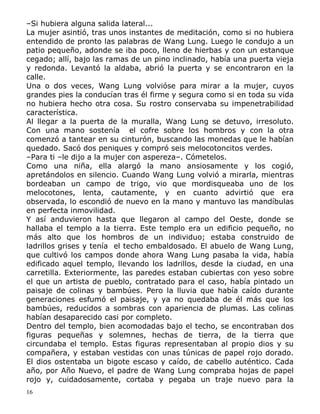 –Si hubiera alguna salida lateral...
La mujer asintió, tras unos instantes de meditación, como si no hubiera
entendido de pronto las palabras de Wang Lung. Luego le condujo a un
patio pequeño, adonde se iba poco, lleno de hierbas y con un estanque
cegado; allí, bajo las ramas de un pino inclinado, había una puerta vieja
y redonda. Levantó la aldaba, abrió la puerta y se encontraron en la
calle.
Una o dos veces, Wang Lung volvióse para mirar a la mujer, cuyos
grandes pies la conducían tras él firme y segura como si en toda su vida
no hubiera hecho otra cosa. Su rostro conservaba su impenetrabilidad
característica.
Al llegar a la puerta de la muralla, Wang Lung se detuvo, irresoluto.
Con una mano sostenía el cofre sobre los hombros y con la otra
comenzó a tantear en su cinturón, buscando las monedas que le habían
quedado. Sacó dos peniques y compró seis melocotoncitos verdes.
–Para ti –le dijo a la mujer con aspereza–. Cómetelos.
Como una niña, ella alargó la mano ansiosamente y los cogió,
apretándolos en silencio. Cuando Wang Lung volvió a mirarla, mientras
bordeaban un campo de trigo, vio que mordisqueaba uno de los
melocotones, lenta, cautamente, y en cuanto advirtió que era
observada, lo escondió de nuevo en la mano y mantuvo las mandíbulas
en perfecta inmovilidad.
Y así anduvieron hasta que llegaron al campo del Oeste, donde se
hallaba el templo a la tierra. Este templo era un edificio pequeño, no
más alto que los hombros de un individuo; estaba construido de
ladrillos grises y tenía el techo embaldosado. El abuelo de Wang Lung,
que cultivó los campos donde ahora Wang Lung pasaba la vida, había
edificado aquel templo, llevando los ladrillos, desde la ciudad, en una
carretilla. Exteriormente, las paredes estaban cubiertas con yeso sobre
el que un artista de pueblo, contratado para el caso, había pintado un
paisaje de colinas y bambúes. Pero la lluvia que había caído durante
generaciones esfumó el paisaje, y ya no quedaba de él más que los
bambúes, reducidos a sombras con apariencia de plumas. Las colinas
habían desaparecido casi por completo.
Dentro del templo, bien acomodadas bajo el techo, se encontraban dos
figuras pequeñas y solemnes, hechas de tierra, de la tierra que
circundaba el templo. Estas figuras representaban al propio dios y su
compañera, y estaban vestidas con unas túnicas de papel rojo dorado.
El dios ostentaba un bigote escaso y caído, de cabello auténtico. Cada
año, por Año Nuevo, el padre de Wang Lung compraba hojas de papel
rojo y, cuidadosamente, cortaba y pegaba un traje nuevo para la
16

 