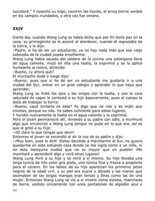suicidaré." Y cosechó su trigo, cayeron las lluvias, el arroz tierno verdeó
en los campos inundados, y otra vez fue verano.
XXIV
Cierto día, cuando Wang Lung se había dicho que por fin tenía paz en la
casa, su primogénito se le acercó al atardecer, cuando él regresaba de
la tierra, y le dijo:
–Padre, si he de ser un estudiante, ya no hay nada más que ese viejo
cabezota de la ciudad pueda enseñarme.
Wang Lung había sacado del caldero de la cocina una palangana llena
de agua caliente, mojó en ella una toalla, la exprimió y se la aplicó
humeante al rostro, diciendo:
–Bueno, ¿y ahora qué?
El muchacho dudó y luego dijo:
–Bueno; pues que si he de ser un estudiante me gustaría ir a una
ciudad del Sur, entrar en un gran colegio y aprender lo que haya que
aprender.
Wang Lung se frotó los ojos y las orejas con la toalla, y con la cara
saturada de vapor le contestó a su hijo ásperamente, pues el cuerpo le
dolía de trabajar la tierra:
–Bueno, ¿qué tontería es ésta? Yo digo que no irás y es inútil que
insistas, porque no irás. Ya sabes suficiente para estos lugares.
Y hundió nuevamente la toalla en el agua caliente y la exprimió.
Pero el joven permaneció allí, mirando a su padre con odio, y murmuró
algo que encolerizó a Wang Lung porque no pudo oír lo que era, así es
que le gritó a su hijo:
–¡Dí claro lo que tengas que decir!
Entonces el joven se encendió al oír la voz de su padre y dijo:
–¡Muy bien, pues lo diré! ¡Estoy decidido a marcharme al Sur, no quiero
quedarme en esta estúpida casa donde se me vigila como a un niño, ni
en esta mezquina ciudad que no es mayor que un pueblo! ¡Me
marcharé y aprenderé algo y veré otros lugares!
Wang Lung miró a su hijo y se miró a sí mismo. Su hijo llevaba una
larga túnica de hilo color gris plata, una túnica fina y fresca a propósito
para el verano. En los labios de su hijo aparecían los primeros pelos
negros de la edad viril, y su piel era suave y dorada y las manos que
asomaban de las largas mangas eran tersas y finas como las de una
mujer. Entonces Wang Lung se vio a sí mismo como estaba, manchado
de tierra, vestido únicamente con unos pantalones de algodón azul y
161

 