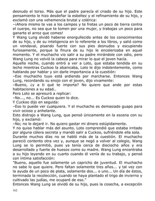 desnudo el torso. Más que el padre parecía el criado de su hijo. Este
pensamiento le hizo desdeñar la esbeltez y el refinamiento de su hijo, y
exclamó con una vehemencia brutal y colérica:
–¡Ahora mismo te vas a los campos y te frotas un poco de tierra contra
el cuerpo, no sea que te tomen por una mujer, y trabajas un poco para
ganarte el arroz que comes!
Y Wang Lung olvidó haberse enorgullecido antes de los conocimientos
de su hijo, y de su inteligencia en lo referente a los libros, y salió como
un vendaval, pisando fuerte con sus pies desnudos y escupiendo
furiosamente, porque la finura de su hijo le encolerizaba en aquel
momento. Y el muchacho vio salir a su padre mirándole con odio, pero
Wang Lung no volvió la cabeza para mirar lo que el joven hacía.
Aquella noche, cuando entró a ver a Loto, que estaba tendida en su
lecho mientras Cuckoo la abanicaba, Loto le dijo indolentemente, como
hablando por hablar y sin darle importancia a la cuestión:
–Ese muchacho tuyo está ardiendo por marcharse. Entonces Wang
Lung, recordando su enojo con el joven, dijo vivamente:
–Bueno, ¿y a ti qué te importa? No quiero que ande por estas
habitaciones a su edad..
Pero Loto se apresuró a replicar:
–No..., no... Es Cuckoo quien lo dice.
Y Cuckoo dijo en seguida:
–Eso lo puede ver cualquiera. Y el muchacho es demasiado guapo para
vivir ocioso y anhelante.
Esto distrajo a Wang Lung, que pensó únicamente en la escena con su
hijo, y exclamó:
–No; no le dejaré ir. No quiero gastar mi dinero estúpidamente.
Y no quiso hablar más del asunto. Loto comprendió que estaba irritado
por alguna cólera secreta y mandó salir a Cuckoo, sufriéndole ella sola.
Durante muchos días no se habló más de la cuestión. El muchacho
pareció contento otra vez y, aunque se negó a volver al colegio, Wang
Lung se lo permitió, pues ya tenía cerca de dieciocho años y era
desarrollado y fuerte de huesos como su madre. Wang Lung encontraba
a su hijo leyendo en su cuarto cuando él venía de su trabajo, y pensó
con íntima satisfacción:
"Bueno, aquello fue solamente un capricho de juventud. El muchacho
no sabe lo que quiere. Pero faltan solamente tres años... y tal vez con
la ayuda de un poco de plata, solamente dos... o uno... Un día de éstos,
terminada la recolección, cuando se haya plantado el trigo de invierno y
cultivado las judías, me ocuparé de eso."
Entonces Wang Lung se olvidó de su hijo, pues la cosecha, a excepción
162

 