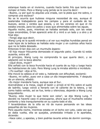 estanque hasta en el invierno, cuando hacía tanto frío que tenía que
romper el hielo. Pero a Wang Lung jamás se le ocurría decir:
–Bueno, ¿y por qué no alquilas una criada, con la plata que me sobra, o
compras una esclava?
No se le ocurría que hubiese ninguna necesidad de eso, aunque él
asalariaba trabajadores para los campos y para el cuidado de los
bueyes, asnos y cerdos que poseía, y en los veranos en que el río
estaba crecido, para los patos y ocas que alimentaba sobre las aguas.
Aquella noche, pues, mientras se hallaba sentado solo, con las velas
rojas encendidas, O-lan apareció ante él y miró a un lado y a otro y al
final dijo:
–Tengo algo que decir.
Wang Lung se la quedó mirando y al ver sus mejillas hundidas pensó en
cuán lejos de la belleza se hallaba esta mujer y en cuántos años hacía
que no la había deseado.
Entonces O-lan dijo con un murmullo áspero:
–El hijo mayor frecuenta demasiado el segundo patio. Cuando tú estás
ausente, entra allí.
Al principio, Wang Lung no comprendía lo que quería decir, y se
adelantó con la boca abierta:
–¿Qué dices, mujer?
Ella señaló con la boca fruncida hacia el cuarto de su hijo y luego hacia
las habitaciones de Loto. Pero Wang Lung la miraba atónito e incrédulo.
–¡Tú sueñas! –dijo al fin.
Ella movió la cabeza al oír esto y, hablando con dificultad, exclamó:
–Bueno, mi señor, pues ven a casa un día inesperadamente. Y después
de un silencio, añadió:
–Es mejor mandarle fuera, aunque sea al Sur.
Acercándose a la mesa, cogió el tazón y arrojó el té frío sobre el suelo
de ladrillo; luego volvió a llenarlo con té caliente de la tetera, y tal
como había venido, así se fue, lenta y silenciosa, dejando a Wang Lung
boquiabierto.
"Bueno, esta mujer lo que tiene son celos", se dijo Wang Lung. Y
decidió no hacerle caso ni preocuparse, ahora que el muchacho estaba
contento y leía tranquilamente en su cuarto todo el día.
Y levantándose de la silla se rió de nuevo pensando en las ideas
pequeñas de las mujeres.
Pero aquella noche, mientras estaba en el lecho con Loto, cada vez que
se daba vuelta, ella se quejaba, protestaba irritada y le apartaba,
diciendo:
–Hace calor, y apestas, y bien podrías lavarte antes de dormir conmigo.
164

 