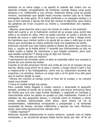 Sentóse en la cama luego y se apartó el cabello del rostro con un
ademán irritado, encogiéndose de hombros cuando Wang Lung quiso
atraerla a sí, indiferente a sus mimos. Entonces Wang Lung se quedó
inmóvil, recordando que desde hacía muchas noches Loto se le había
entregado de mala gana. Él lo había atribuido a un pasajero antojo y a
que el aire caliente y denso del final del verano la deprimía, pero ahora
las palabras de O-lan cruzaron su mente y, levantándose con rapidez,
exclamó:
–¡Bueno, pues duerme sola y que me corten el cuello si me importa!
Salió del cuarto y, en la habitación central de su propia casa, juntó dos
sillas y se tendió en ellas. Pero no podía conciliar el sueño y pronto se
levantó de nuevo y salió fuera. Se puso a pasear arriba y abajo entre
los bambúes que crecían junto a la pared de su casa y notó que el aire
fresco que acariciaba su rostro ardiente traía una sospecha de otoño.
Entonces recordó que Loto había sabido el deseo de partir que sentía su
hijo, y, ¿quién se lo había dicho? Y recordó que últimamente su hijo no
había vuelto a hablar de marcharse y que estaba contento, pero ¿por
qué estaba contento? Y Wang Lung se dijo con fiereza:
–¡Me enteraré de esto yo mismo!"
Y permaneció allí mirando cómo el alba se extendía sobre sus campos a
través de una cortina de niebla.
Cuando el sol del amanecer formó una orilla de oro en el margen de sus
tierras, Wang Lung entró en la casa y comió, y luego volvió a salir y fue
a inspeccionar a los trabajadores, como era su costumbre durante las
cosechas y la siembra. Anduvo un largo rato y al fin gritó muy alto para
que le oyeran desde la casa:
–¡Ahora me marcho al campo junto al foso de la ciudad, y no volveré
hasta muy tarde!
Y hacia la ciudad dirigió sus pasos.
Pero cuando había llegado a medio camino y alcanzado el pequeño
templo, sentóse al borde de la senda, sobre una breve eminencia llena
de hierba que era una vieja tumba olvidada, y cogiendo un hierbajo y
retorciéndolo entre los dedos se quedó un rato meditando. Frente a él
estaban los dos pequeños dioses, y recordó cómo le miraban y cómo
antes sentíase atemorizado ante ellos; pero ahora ya no le
amedrentaban; habiéndose enriquecido y prosperado y no teniendo
necesidad de dioses, tornóse indiferente y apenas los veía. Mientras
tanto, bajo estos pensamientos vibraba otro:
–"¿Debo regresar?"
Entonces recordó súbitamente la noche anterior, cuando Loto le había
rechazado, y se encolerizó porque había hecho tanto por ella. Al fin se
165

 