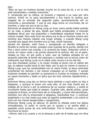dijo:
"Bien se que no hubiera durado mucho en la casa de té, y en la mía
está alimentada y vestida ricamente."
Y, conducido por su cólera, se levantó y regresó a su casa por otro
camino. Entró en la casa secretamente y fue hacia la cortina que
colgaba de la entrada del segundo patio, permaneciendo allí un
momento y escuchando. Y oyó la voz, baja como un murmullo, de un
hombre, y esta voz era la de su hijo.
Entonces se despertó en Wang Lung un furor como jamás había sentido
en su vida, a pesar de que, desde que había prosperado, a menudo
dejábase llevar por iras pequeñas y mostrábase orgulloso hasta en la
misma ciudad. Pero este furor de ahora era el de un hombre contra otro
hombre que intenta robarle una mujer amada, y cuando Wang Lung
recordó que aquel otro hombre era su hijo, sintió náuseas.
Apretó los dientes, salió fuera y escogiendo un bambú delgado y
flexible le cortó las ramas, excepto unas cuantas de la punta, donde era
fino y duro como una cuerda, y le arrancó las hojas. Entonces volvió a
entrar sin hacer ruido y de pronto descorrió la cortina. Allí, en el patio,
estaba su hijo, en pie junto a Loto, que se hallaba sentada en un
pequeño taburete al borde del estanque y vestida con la túnica color de
melocotón que Wang Lung no le había visto nunca a la luz del día.
Los dos charlaban juntos, y la mujer miraba al joven con el rabillo del
ojo, la cabeza vuelta hacia el otro lado, por lo que no vieron ni oyeron a
Wang Lung, que los contemplaba con el rostro lívido, la boca contraída
enseñando los dientes y las manos crispadas en el bambú. Y quizás
hubieran tardado en percibir su presencia si Cuckoo no hubiese entrado
en aquel momento y dado un grito que les hizo volverse rápidamente y
verle.
Entonces Wang Lung dio un brinco hacia delante y cayó sobre su hijo a
latigazos, y aunque el joven era más alto, él era más fuerte por el
trabajo de la tierra y por la potencia de su cuerpo maduro, y azotó al
muchacho hasta que saltó la sangre. Cuando Loto, dando gritos, quiso
sujetarle el brazo, la echó fuera de un empujón, y como ella persistiese,
también con ella la emprendió a latigazos, haciéndola huir, y continuó
pegándole a su hijo hasta que este se agachó acobardado y se cubrió la
cara con las manos desgarradas y sangrientas.
Entonces Wang Lung se detuvo. El aliento le silbaba entre los labios
entreabiertos, el sudor le corría por el cuerpo y se sentía débil y
agotado como presa de una enfermedad. Tiró el bambú y, jadeante,
murmuró al joven:
–¡Ahora vete a tu cuarto y no te atrevas a salir de él hasta que me libre
166

 