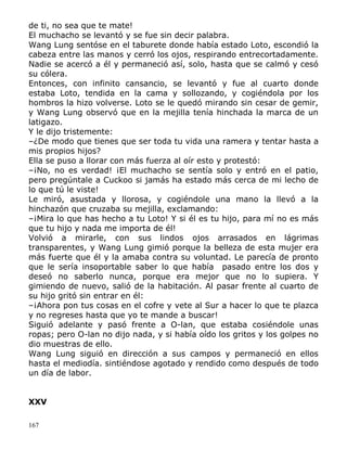 de ti, no sea que te mate!
El muchacho se levantó y se fue sin decir palabra.
Wang Lung sentóse en el taburete donde había estado Loto, escondió la
cabeza entre las manos y cerró los ojos, respirando entrecortadamente.
Nadie se acercó a él y permaneció así, solo, hasta que se calmó y cesó
su cólera.
Entonces, con infinito cansancio, se levantó y fue al cuarto donde
estaba Loto, tendida en la cama y sollozando, y cogiéndola por los
hombros la hizo volverse. Loto se le quedó mirando sin cesar de gemir,
y Wang Lung observó que en la mejilla tenía hinchada la marca de un
latigazo.
Y le dijo tristemente:
–¿De modo que tienes que ser toda tu vida una ramera y tentar hasta a
mis propios hijos?
Ella se puso a llorar con más fuerza al oír esto y protestó:
–¡No, no es verdad! ¡El muchacho se sentía solo y entró en el patio,
pero pregúntale a Cuckoo si jamás ha estado más cerca de mi lecho de
lo que tú le viste!
Le miró, asustada y llorosa, y cogiéndole una mano la llevó a la
hinchazón que cruzaba su mejilla, exclamando:
–¡Mira lo que has hecho a tu Loto! Y si él es tu hijo, para mí no es más
que tu hijo y nada me importa de él!
Volvió a mirarle, con sus lindos ojos arrasados en lágrimas
transparentes, y Wang Lung gimió porque la belleza de esta mujer era
más fuerte que él y la amaba contra su voluntad. Le parecía de pronto
que le sería insoportable saber lo que había pasado entre los dos y
deseó no saberlo nunca, porque era mejor que no lo supiera. Y
gimiendo de nuevo, salió de la habitación. Al pasar frente al cuarto de
su hijo gritó sin entrar en él:
–¡Ahora pon tus cosas en el cofre y vete al Sur a hacer lo que te plazca
y no regreses hasta que yo te mande a buscar!
Siguió adelante y pasó frente a O-lan, que estaba cosiéndole unas
ropas; pero O-lan no dijo nada, y si había oído los gritos y los golpes no
dio muestras de ello.
Wang Lung siguió en dirección a sus campos y permaneció en ellos
hasta el mediodía. sintiéndose agotado y rendido como después de todo
un día de labor.
XXV
167

 