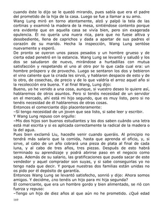 cuando éste lo dijo se le quedó mirando, pues sabía que era el padre
del prometido de la hija de la casa. Luego se fue a llamar a su amo.
Wang Lung miró en torno atentamente, alzó y palpó la tela de las
cortinas y examinó la madera de la mesa, sintiéndose contento porque
era evidente que en aquella casa se vivía bien, pero sin exagerada
opulencia. Él no quería una nuera rica, para que no fuese altiva y
desobediente, llena de caprichos y dada a apartar de sus padres el
corazón de su marido. Hecha la inspección, Wang Lung sentóse
nuevamente y esperó.
De pronto se oyeron unos pasos pesados y un hombre grueso y de
cierta edad penetró en la estancia. Wang Lung se levantó y saludó y los
dos se saludaron de nuevo, mirándose a hurtadillas con mutua
satisfacción y respetando el uno al otro por lo que cada cual era: un
hombre próspero y de provecho. Luego se sentaron los dos y bebieron
el vino caliente que la criada les sirvió, y hablaron despacio de esto y de
lo otro, de cosechas, de precio y de lo que valdría el arroz aquel año si
la recolección era buena. Y al final Wang, Lung dijo:
Bueno, yo he venido a una cosa, aunque, si vuestro deseo lo quiere así,
hablaremos de otros asuntos. Pero si tenéis necesidad de un servidor
en el mercado, ahí está mi hijo segundo, que es muy listo, pero si no
tenéis necesidad de él hablaremos de otras cosas.
Entonces el comerciante dijo placenteramente:
–Sí tengo necesidad de un joven que sea listo, si sabe leer y escribir.
Y Wang Lung repuso con orgullo:
–Mis dos hijos son buenos estudiantes y los dos saben cuándo una letra
está mal escrita y si es aplicada correctamente la radical de la madera o
la del agua.
Pues bien exclamó Liu, hacedle venir cuando queráis. Al principio no
tendrá más salario que la comida, hasta que aprenda el oficio, y, si
sirve, al cabo de un año cobrará una pieza de plata al final de cada
luna, y al cabo de tres años, tres piezas. Después de esto habrá
terminado su aprendizaje y podrá abrirse paso en el negocio como
sepa. Además de su salario, las gratificaciones que pueda sacar de este
vendedor y aquel comprador son suyas, y si sabe conseguirlas yo no
tengo nada que decir. Y porque nuestras dos familias están unidas no
os pido por él depósito de garantía.
Entonces Wang Lung se levantó satisfecho, sonrió y dijo: Ahora somos
amigos. Y decidme, ¿no tenéis un hijo para mi hija segunda?
El comerciante, que era un hombre gordo y bien alimentado, se rió con
fuerza y repuso:
–Tengo un hijo de diez años al que aún no he prometido. ¿Qué edad
169

 