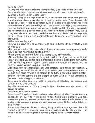 tiene la niña?
–Cumplirá diez en su próximo cumpleaños, y es linda como una flor.
Entonces los dos hombres se rieron juntos y el comerciante exclamó:
¿Vamos a ligarnos con doble lazo?
Y Wang Lung ya no dijo nada más, pues no era una cosa que pudiera
ser discutida ahora más allá de lo que lo había sido. Pero después de
haber saludado y partido satisfecho, se dijo para sus adentros: "La cosa
puede hacerse", y cuando llegó a su casa miró a su hija y vio de nuevo
que era linda y que, como su madre le había ceñido los pies, se movía
graciosamente a pasitos menudos. Pero al mirarla atentamente, Wang
Lung descubrió en su rostro señales de llanto y cierta palidez impropia
de sus años, así es que cogiéndola por la mano y acercándola a él
preguntó:
–¿Por qué has llorado?
Entonces la niña bajó la cabeza, jugó con un botón de su vestido y dijo
en voz baja:
–Porque mi madre ciñe una tela en torno a mis pies, más apretada cada
día, y por las noches no puedo dormir.
–Pues yo no te he oído llorar dijo Wang Lung asombrado.
–No contestó ella simplemente–; mi madre me dijo que no tenía que
llorar alto porque, como sois demasiado bueno y débil para ver sufrir,
podríais decir que me dejasen como estoy y entonces mi esposo no me
querría, como vos no la queréis a ella.
Dijo esto con la simplicidad de una criatura que recita un cuento, y
Wang Lung se sintió herido al oírlo, al saber que O-lan le había dicho a
la niña que él no amaba a la madre de su hija. Y exclamó rápidamente:
Bueno, hoy he sabido de un guapo esposo para ti, y ya veremos si
Cuckoo puede arreglar las cosas.
Entonces la niña sonrió y bajó la cabeza, sintiéndose de pronto una
doncella y no una criatura.
Aquella misma noche. Wang Lung le dijo a Cuckoo cuando entró en el
segundo patio:
Ve y mira si puede hacerse.
Pero durmió inquietamente junto a Loto, despertándose varias veces y
pensando en su vida y en cómo O–lan había sido siempre una leal
servidora para él. Pensó también en lo que la niña había dicho y se
sintió triste porque a pesar de sus oscuras luces, O–lan había leído en
él la verdad.
Pocos días después de esto, Wang Lung envió a su segundo hijo a la
ciudad y firmó los papeles para los esponsales de la hija menor y se
decidió la dote y los regalos de joyas y ropas para su matrimonio.
170

 