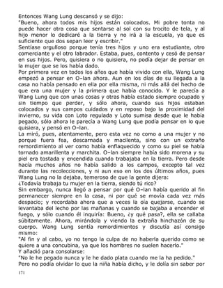 Entonces Wang Lung descansó y se dijo:
"Bueno, ahora todos mis hijos están colocados. Mi pobre tonta no
puede hacer otra cosa que sentarse al sol con su trocito de tela, y al
hijo menor lo dedicaré a la tierra y no irá a la escuela, ya que es
suficiente que dos sepan leer y escribir."
Sentíase orgulloso porque tenía tres hijos y uno era estudiante, otro
comerciante y el otro labrador. Estaba, pues, contento y cesó de pensar
en sus hijos. Pero, quisiera o no quisiera, no podía dejar de pensar en
la mujer que se los había dado.
Por primera vez en todos los años que había vivido con ella, Wang Lung
empezó a pensar en O–lan ahora. Aun en los días de su llegada a la
casa no había pensado en ella por ella misma, ni más allá del hecho de
que era una mujer y la primera que había conocido. Y le parecía a
Wang Lung que con unas cosas y otras había estado siempre ocupado y
sin tiempo que perder, y sólo ahora, cuando sus hijos estaban
colocados y sus campos cuidados y en reposo bajo la proximidad del
invierno, su vida con Loto regulada y Loto sumisa desde que le había
pegado, sólo ahora le parecía a Wang Lung que podía pensar en lo que
quisiera, y pensó en O–lan.
La miró, pues, atentamente, pero esta vez no como a una mujer y no
porque fuera fea, descarnada y macilenta, sino con un extraño
remordimiento al ver como había enflaquecido y como su piel se había
tornado amarillenta y marchita. O–lan siempre había sido morena y su
piel era tostada y encendida cuando trabajaba en la tierra. Pero desde
hacía muchos años no había salido a los campos, excepto tal vez
durante las recolecciones, y ni aun eso en los dos últimos años, pues
Wang Lung no la dejaba, temeroso de que la gente dijera:
¿Todavía trabaja tu mujer en la tierra, siendo tú rico?
Sin embargo, nunca llegó a pensar por qué O–lan había querido al fin
permanecer siempre en la casa, ni por qué se movía cada vez más
despacio; y recordaba ahora que a veces la oía quejarse, cuando se
levantaba del lecho por las mañanas y cuando se bajaba a encender el
fuego, y sólo cuando él inquiría: Bueno, ¿y qué pasa?, ella se callaba
súbitamente. Ahora, mirándola y viendo la extraña hinchazón de su
cuerpo. Wang Lung sentía remordimientos y discutía así consigo
mismo:
"Al fin y al cabo, yo no tengo la culpa de no haberla querido como se
quiere a una concubina, ya que los hombres no suelen hacerlo."
Y añadió para consolarse:
"No le he pegado nunca y le he dado plata cuando me la ha pedido."
Pero no podía olvidar lo que la niña había dicho, y le dolía sin saber por
171

 