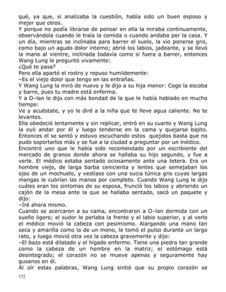 qué, ya que, si analizaba la cuestión, había sido un buen esposo y
mejor que otros.
Y porque no podía librarse de pensar en ella la miraba continuamente,
observándola cuando le traía la comida o cuando andaba por la casa. Y
un día, mientras se inclinaba para barrer el suelo, la vio ponerse gris,
como bajo un agudo dolor interno; abrió los labios, jadeante, y se llevó
la mano al vientre, inclinada todavía como si fuera a barrer, entonces
Wang Lung le preguntó vivamente:
¿Qué te pasa?
Pero ella apartó el rostro y repuso humildemente:
–Es el viejo dolor que tengo en las entrañas.
Y Wang Lung la miró de nuevo y le dijo a su hija menor: Coge la escoba
y barre, pues tu madre está enferma.
Y a O–lan le dijo con más bondad de la que le había hablado en mucho
tiempo:
Ve y acuéstate, y yo le diré a la niña que te lleve agua caliente. No te
levantes.
Ella obedeció lentamente y sin replicar, entró en su cuarto y Wang Lung
la oyó andar por él y luego tenderse en la cama y quejarse bajito.
Entonces el se sentó y estuvo escuchando estos quejidos basta que no
pudo soportarlos más y se fue a la ciudad a preguntar por un médico.
Encontró uno que le había sido recomendado por un escribiente del
mercado de granos donde ahora se hallaba su hijo segundo, y fue a
verle. El médico estaba sentado ociosamente ante una tetera. Era un
hombre viejo, de larga barba cenicienta y lentes que semejaban los
ojos de un mochuelo, y vestíase con una sucia túnica gris cuyas largas
mangas le cubrían las manos por completo. Cuando Wang Lung le dijo
cuáles eran los síntomas de su esposa, frunció los labios y abriendo un
cajón de la mesa ante la que se hallaba sentado, sacó un paquete y
dijo:
–Iré ahora mismo.
Cuando se acercaron a su cama, encontraron a O–lan dormida con un
sueño ligero; el sudor le perlaba la frente y el labio superior, y al verlo
el médico movió la cabeza con pesimismo. Alargando una mano tan
seca y amarilla como la de un mono, le tomó el pulso durante un largo
rato, y luego movió otra vez la cabeza gravemente y dijo:
–El bazo está dilatado y el hígado enfermo. Tiene una piedra tan grande
como la cabeza de un hombre en la matriz; el estómago está
desintegrado; el corazón no se mueve apenas y seguramente hay
gusanos en él.
Al oír estas palabras, Wang Lung sintió que su propio corazón se
172

 