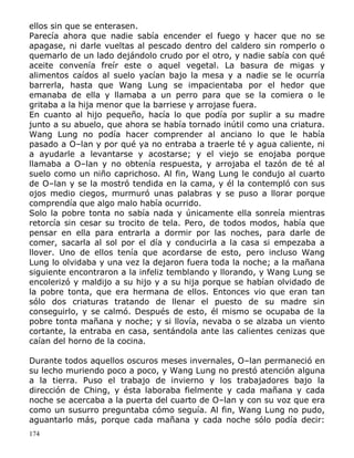 ellos sin que se enterasen.
Parecía ahora que nadie sabía encender el fuego y hacer que no se
apagase, ni darle vueltas al pescado dentro del caldero sin romperlo o
quemarlo de un lado dejándolo crudo por el otro, y nadie sabía con qué
aceite convenía freír este o aquel vegetal. La basura de migas y
alimentos caídos al suelo yacían bajo la mesa y a nadie se le ocurría
barrerla, hasta que Wang Lung se impacientaba por el hedor que
emanaba de ella y llamaba a un perro para que se la comiera o le
gritaba a la hija menor que la barriese y arrojase fuera.
En cuanto al hijo pequeño, hacía lo que podía por suplir a su madre
junto a su abuelo, que ahora se había tornado inútil como una criatura.
Wang Lung no podía hacer comprender al anciano lo que le había
pasado a O–lan y por qué ya no entraba a traerle té y agua caliente, ni
a ayudarle a levantarse y acostarse; y el viejo se enojaba porque
llamaba a O–lan y no obtenía respuesta, y arrojaba el tazón de té al
suelo como un niño caprichoso. Al fin, Wang Lung le condujo al cuarto
de O–lan y se la mostró tendida en la cama, y él la contempló con sus
ojos medio ciegos, murmuró unas palabras y se puso a llorar porque
comprendía que algo malo había ocurrido.
Solo la pobre tonta no sabía nada y únicamente ella sonreía mientras
retorcía sin cesar su trocito de tela. Pero, de todos modos, había que
pensar en ella para entrarla a dormir por las noches, para darle de
comer, sacarla al sol por el día y conducirla a la casa si empezaba a
llover. Uno de ellos tenía que acordarse de esto, pero incluso Wang
Lung lo olvidaba y una vez la dejaron fuera toda la noche; a la mañana
siguiente encontraron a la infeliz temblando y llorando, y Wang Lung se
encolerizó y maldijo a su hijo y a su hija porque se habían olvidado de
la pobre tonta, que era hermana de ellos. Entonces vio que eran tan
sólo dos criaturas tratando de llenar el puesto de su madre sin
conseguirlo, y se calmó. Después de esto, él mismo se ocupaba de la
pobre tonta mañana y noche; y si llovía, nevaba o se alzaba un viento
cortante, la entraba en casa, sentándola ante las calientes cenizas que
caían del horno de la cocina.
Durante todos aquellos oscuros meses invernales, O–lan permaneció en
su lecho muriendo poco a poco, y Wang Lung no prestó atención alguna
a la tierra. Puso el trabajo de invierno y los trabajadores bajo la
dirección de Ching, y ésta laboraba fielmente y cada mañana y cada
noche se acercaba a la puerta del cuarto de O–lan y con su voz que era
como un susurro preguntaba cómo seguía. Al fin, Wang Lung no pudo,
aguantarlo más, porque cada mañana y cada noche sólo podía decir:
174

 