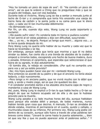 "Hoy ha tomado un poco de sopa de ave". O: "Ha comido un poco de
arroz", así es que le ordenó a Ching que no preguntase más y que se
ocupara del trabajo, que con eso bastaba.
Durante todo el invierno, Wang Lung se iba a sentar a menudo junto al
lecho de O–lan y si comprendía que tenía frío encendía una vasija de
tierra llena de carbón y la ponía junto a su cama para que le diera
calor, y cada vez O–lan murmuraba débilmente:
–Es demasiado caro...
Por fin, un día, cuando dijo esto, Wang Lung no pudo soportarlo y
exclamó:
–¡No puedo sufrir esto! ¡Yo vendería toda mi tierra si pudiera curarte!
O–lan sonrió al oír estas palabras y dijo con dificultad, susurrando:
–No..., yo no... te dejaría. Porque yo tengo que morir... alguna vez... y
la tierra queda después de mi.
Pero Wang Lung no quería oírle hablar de su muerte y cada vez que lo
hacía se levantaba y se iba.
Sin embargo, porque sabía que tenía que morirse y que él no debía
olvidar su deber, fue cierto día a una tienda de ataúdes de la ciudad y
empezó a mirarlos todos, escogiendo uno hecho de buena madera, dura
y pesada. Entonces el carpintero, que esperaba que seleccionase el que
fuera de su agrado, le dijo astutamente:
–Si tomáis dos, la rebaja es considerable. ¿Por qué no compráis uno
para vos y así ya estáis provisto?
–No; mis hijos pueden hacer eso por mi –contestó Wang Lung.
Pero entonces se acordó de su padre y de que el anciano no tenía ataúd
todavía, y dijo nuevamente.
–Pero tengo a mi anciano padre, que no vivirá mucho con lo débil que
está, y sordo y medio ciego, así es que me quedaré los dos.
Y el vendedor prometió darles a los ataúdes otra buena capa de negro y
mandarlos a casa de Wang Lung.
Así, pues, Wang Lung le explicó a O–lan lo que había hecho y O–lan se
alegró de que se hubiera ocupado así de ella y de que la hubiese
provisto para la muerte.
Wang Lung pasaba a su lado muchas horas del día, aunque hablaban
poco porque ella estaba débil y porque, de todas maneras, nunca
habían tenido gran cosa que decirse. A menudo, O–lan se olvidaba de
dónde estaba, mientras él permanecía en el cuarto, quieto y callado, y
murmuraba cosas de su infancia. Por primera vez, Wang Lung podía ver
dentro de su corazón, aunque sólo fuera a través de unas palabras tan
breves como éstas: "Llevaré la carne hasta la puerta solamente..., bien
sé que soy fea y que no puedo aparecer ante el poderoso señor.." Y
175

 