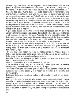 otra vez dijo jadeando: "No me peguéis... No comeré nunca más de ese
plato. Y repetía una y otra vez: "Mi padre..., mi madre..., mi padre...,
mi padre..." Y de nuevo: "Ya sé que soy fea y no puedo ser amada..."
Cuando dijo esto, Wang Lung no pudo soportarlo y, tomándole una
mano, trató de calmarla; era una mano grande y dura, rígida como si
ya perteneciese a una muerta. Y sintió más pena todavía porque lo que
O–lan había dicho era verdad, y aun mientras le tomaba la mano,
deseando que sintiera su ternura, estaba avergonzado porque no había
ternura en él para O–lan, ni aquella blandura del corazón que Loto
conseguía con sólo un mohín de sus labios. Cuando tomó aquella mano
rígida y moribunda lo hizo sin amor, y su compasión fue empañada por
la repulsión que le inspiraba.
Y por esta causa se mostró todavía más bondadoso con O–lan y le
compró alimentos especiales, sopas delicadas hechas de pescado blanco
y el corazón de repollos tiernos. Además, le era imposible gozar de
Loto, pues cuando iba a verla buscando distraerse de la desesperación
que causaba aquella agonía lenta, no podía olvidar a O–lan, y aun
cuando tenía a Loto en los brazos, la soltaba a causa de O–lan.
Había momentos en que O–lan despertaba de su sopor y miraba en
torno a ella, y una vez llamó a Cuckoo y cuando, con gran asombro,
Wang Lung la hizo comparecer a su presencia, O–lan se incorporó
temblando y dijo:
–Bueno, tú podrás haber vivido en las habitaciones del Anciano Señor y
haber sido considerada bella, pero yo he sido la esposa de un hombre y
le he dado hijos, y tú eras todavía una esclava.
Cuando Cuckoo se disponía a darle a esto una respuesta iracunda,
Wang Lung la detuvo diciéndole:
–Esa no sabe ahora lo que las palabras significan.
Y al regresar Wang Lung a la habitación, O–lan, que aún se hallaba
incorporada, apoyándose sobre un brazo, le dijo:
–Cuando yo muera no quiero que esa mujer ni su señora entren en mi
cuarto ni toquen mis cosas, y si lo hacen les mandaré a mi espíritu con
mi maldición.
Entonces dejó caer la cabeza sobre la almohada y entró en un sopor
inquieto.
Pero un día, poco antes de Año Nuevo, experimentó de pronto cierta
mejoría, como una candela que flamea vivamente antes de extinguirse.
Volvió a ser lo que desde hacía mucho tiempo no había sido, y
sentándose animosamente en el lecho se trenzó sola el cabello, pidió
que le trajeran té para beber, y cuando Wang Lung entró en el cuarto le
dijo:
176

 