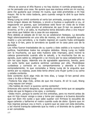 –Ahora se acerca el Año Nuevo y no hay dulces ni comida preparada, y
yo he pensado una cosa. No quiero que esa esclava entre en mi cocina,
pero me gustaría que viniese mi nuera, que está prometida a mi hijo
mayor. No la he visto todavía, pero cuando venga le diré lo que tiene
que hacer.
Wang Lung se sintió contento al verla tan animada, aunque este año no
tenía ningún deseo de festejos, y envió a Cuckoo a suplicarle a Liu, el
negociante en granos, que concediese este favor en vista de lo triste
del caso. Y Liu cedió pronto al enterarse de que O–lan no pasaría el
invierno; al fin y al cabo, la muchacha tenía dieciséis años y era mayor
que otras que habían ido a casa de sus esposos.
Pero debido al estado de O–lan no se celebraron festejos. La doncella
llegó silenciosamente en una silla de manos, sin otra compañía que su
madre y una servidora, y la madre regresó en cuanto hubo entregado
su hija a O–lan, pera la servidora se quedó en la casa para uso de la
doncella.
Los niños fueron trasladados de su cuarto y éste cedido a la nueva hija
política, haciéndose todos los arreglos debidos. Wang Lung no habló
con la muchacha, ya que esto hubiera sido impropio, pera inclinó la
cabeza gravemente cuando ella le saludó, y la muchacha fue de su
agrado, pues sabía su obligación y se movía por la casa calladamente y
con los ojos bajos. Además era de agradable apariencia, bonita, pero
sin serlo tanto que pudiera sentirse vanidosa por ello. Mostrábase
cuidadosa y correcta en su comportamiento y atendía a O–lan
esmeradamente, lo que consolaba a Wang Lung de la angustia que
sentía por su esposa, pues ésta tenía ahora una mujer junto a su cama
y estaba contenta.
Este contento duró algo más de tres días, y luego O–lan pensó otra
cosa y le dijo a Wang Lung:
–Todavía hay algo más, antes de que me muera. Al oír lo cual, Wang
Lung repuso con enojo:
–¡No hables de morir si quieres verme contento!
Entonces ella sonrió despacio, con aquella sonrisa lenta que se apagaba
antes de que le llegara a los ojos, y contesto:
–Debo morir, porque lo siento en mis entrañas, pero no moriré antes de
que mi hijo mayor venga a casa y tome por esposa a la buena doncella
que tan bien me cuida y que sabe sujetar con firmeza la escudilla de
agua caliente y bañarme el rostro cuando sudo de dolor. Quiero que mi
hijo regrese porque voy a morir, y quiero que se case con esta doncella,
y así moriré tranquila sabiendo que tu nieto y el bisnieto de tu padre va
a ser concebido.
177

 