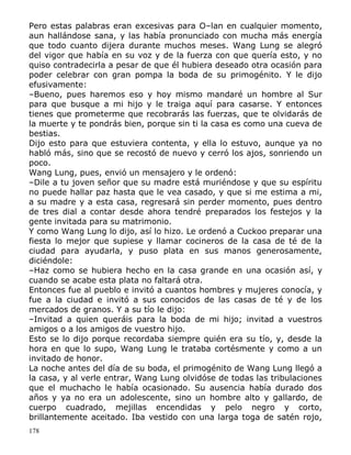 Pero estas palabras eran excesivas para O–lan en cualquier momento,
aun hallándose sana, y las había pronunciado con mucha más energía
que todo cuanto dijera durante muchos meses. Wang Lung se alegró
del vigor que había en su voz y de la fuerza con que quería esto, y no
quiso contradecirla a pesar de que él hubiera deseado otra ocasión para
poder celebrar con gran pompa la boda de su primogénito. Y le dijo
efusivamente:
–Bueno, pues haremos eso y hoy mismo mandaré un hombre al Sur
para que busque a mi hijo y le traiga aquí para casarse. Y entonces
tienes que prometerme que recobrarás las fuerzas, que te olvidarás de
la muerte y te pondrás bien, porque sin ti la casa es como una cueva de
bestias.
Dijo esto para que estuviera contenta, y ella lo estuvo, aunque ya no
habló más, sino que se recostó de nuevo y cerró los ajos, sonriendo un
poco.
Wang Lung, pues, envió un mensajero y le ordenó:
–Dile a tu joven señor que su madre está muriéndose y que su espíritu
no puede hallar paz hasta que le vea casado, y que si me estima a mi,
a su madre y a esta casa, regresará sin perder momento, pues dentro
de tres dial a contar desde ahora tendré preparados los festejos y la
gente invitada para su matrimonio.
Y como Wang Lung lo dijo, así lo hizo. Le ordenó a Cuckoo preparar una
fiesta lo mejor que supiese y llamar cocineros de la casa de té de la
ciudad para ayudarla, y puso plata en sus manos generosamente,
diciéndole:
–Haz como se hubiera hecho en la casa grande en una ocasión así, y
cuando se acabe esta plata no faltará otra.
Entonces fue al pueblo e invitó a cuantos hombres y mujeres conocía, y
fue a la ciudad e invitó a sus conocidos de las casas de té y de los
mercados de granos. Y a su tío le dijo:
–Invitad a quien queráis para la boda de mi hijo; invitad a vuestros
amigos o a los amigos de vuestro hijo.
Esto se lo dijo porque recordaba siempre quién era su tío, y, desde la
hora en que lo supo, Wang Lung le trataba cortésmente y como a un
invitado de honor.
La noche antes del día de su boda, el primogénito de Wang Lung llegó a
la casa, y al verle entrar, Wang Lung olvidóse de todas las tribulaciones
que el muchacho le había ocasionado. Su ausencia había durado dos
años y ya no era un adolescente, sino un hombre alto y gallardo, de
cuerpo cuadrado, mejillas encendidas y pelo negro y corto,
brillantemente aceitado. Iba vestido con una larga toga de satén rojo,
178

 