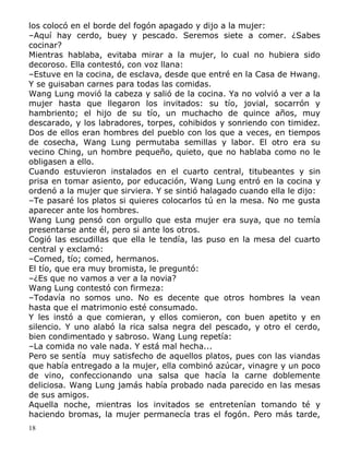 los colocó en el borde del fogón apagado y dijo a la mujer:
–Aquí hay cerdo, buey y pescado. Seremos siete a comer. ¿Sabes
cocinar?
Mientras hablaba, evitaba mirar a la mujer, lo cual no hubiera sido
decoroso. Ella contestó, con voz llana:
–Estuve en la cocina, de esclava, desde que entré en la Casa de Hwang.
Y se guisaban carnes para todas las comidas.
Wang Lung movió la cabeza y salió de la cocina. Ya no volvió a ver a la
mujer hasta que llegaron los invitados: su tío, jovial, socarrón y
hambriento; el hijo de su tío, un muchacho de quince años, muy
descarado, y los labradores, torpes, cohibidos y sonriendo con timidez.
Dos de ellos eran hombres del pueblo con los que a veces, en tiempos
de cosecha, Wang Lung permutaba semillas y labor. El otro era su
vecino Ching, un hombre pequeño, quieto, que no hablaba como no le
obligasen a ello.
Cuando estuvieron instalados en el cuarto central, titubeantes y sin
prisa en tomar asiento, por educación, Wang Lung entró en la cocina y
ordenó a la mujer que sirviera. Y se sintió halagado cuando ella le dijo:
–Te pasaré los platos si quieres colocarlos tú en la mesa. No me gusta
aparecer ante los hombres.
Wang Lung pensó con orgullo que esta mujer era suya, que no temía
presentarse ante él, pero si ante los otros.
Cogió las escudillas que ella le tendía, las puso en la mesa del cuarto
central y exclamó:
–Comed, tío; comed, hermanos.
El tío, que era muy bromista, le preguntó:
–¿Es que no vamos a ver a la novia?
Wang Lung contestó con firmeza:
–Todavía no somos uno. No es decente que otros hombres la vean
hasta que el matrimonio esté consumado.
Y les instó a que comieran, y ellos comieron, con buen apetito y en
silencio. Y uno alabó la rica salsa negra del pescado, y otro el cerdo,
bien condimentado y sabroso. Wang Lung repetía:
–La comida no vale nada. Y está mal hecha...
Pero se sentía muy satisfecho de aquellos platos, pues con las viandas
que había entregado a la mujer, ella combinó azúcar, vinagre y un poco
de vino, confeccionando una salsa que hacía la carne doblemente
deliciosa. Wang Lung jamás había probado nada parecido en las mesas
de sus amigos.
Aquella noche, mientras los invitados se entretenían tomando té y
haciendo bromas, la mujer permanecía tras el fogón. Pero más tarde,
18

 