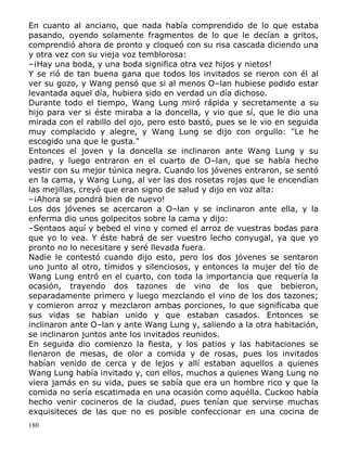 En cuanto al anciano, que nada había comprendido de lo que estaba
pasando, oyendo solamente fragmentos de lo que le decían a gritos,
comprendió ahora de pronto y cloqueó con su risa cascada diciendo una
y otra vez con su vieja voz temblorosa:
–¡Hay una boda, y una boda significa otra vez hijos y nietos!
Y se rió de tan buena gana que todos los invitados se rieron con él al
ver su gozo, y Wang pensó que si al menos O–lan hubiese podido estar
levantada aquel día, hubiera sido en verdad un día dichoso.
Durante todo el tiempo, Wang Lung miró rápida y secretamente a su
hijo para ver si éste miraba a la doncella, y vio que sí, que le dio una
mirada con el rabillo del ojo, pero esto bastó, pues se le vio en seguida
muy complacido y alegre, y Wang Lung se dijo con orgullo: "Le he
escogido una que le gusta."
Entonces el joven y la doncella se inclinaron ante Wang Lung y su
padre, y luego entraron en el cuarto de O–lan, que se había hecho
vestir con su mejor túnica negra. Cuando los jóvenes entraron, se sentó
en la cama, y Wang Lung, al ver las dos rosetas rojas que le encendían
las mejillas, creyó que eran signo de salud y dijo en voz alta:
–¡Ahora se pondrá bien de nuevo!
Los dos jóvenes se acercaron a O–lan y se inclinaron ante ella, y la
enferma dio unos golpecitos sobre la cama y dijo:
–Sentaos aquí y bebed el vino y comed el arroz de vuestras bodas para
que yo lo vea. Y éste habrá de ser vuestro lecho conyugal, ya que yo
pronto no lo necesitare y seré llevada fuera.
Nadie le contestó cuando dijo esto, pero los dos jóvenes se sentaron
uno junto al otro, tímidos y silenciosos, y entonces la mujer del tío de
Wang Lung entró en el cuarto, con toda la importancia que requería la
ocasión, trayendo dos tazones de vino de los que bebieron,
separadamente primero y luego mezclando el vino de los dos tazones;
y comieron arroz y mezclaron ambas porciones, lo que significaba que
sus vidas se habían unido y que estaban casados. Entonces se
inclinaron ante O–lan y ante Wang Lung y, saliendo a la otra habitación,
se inclinaron juntos ante los invitados reunidos.
En seguida dio comienzo la fiesta, y los patios y las habitaciones se
llenaron de mesas, de olor a comida y de rosas, pues los invitados
habían venido de cerca y de lejos y allí estaban aquellos a quienes
Wang Lung había invitado y, con ellos, muchos a quienes Wang Lung no
viera jamás en su vida, pues se sabía que era un hombre rico y que la
comida no sería escatimada en una ocasión como aquélla. Cuckoo había
hecho venir cocineros de la ciudad, pues tenían que servirse muchas
exquisiteces de las que no es posible confeccionar en una cocina de
180

 