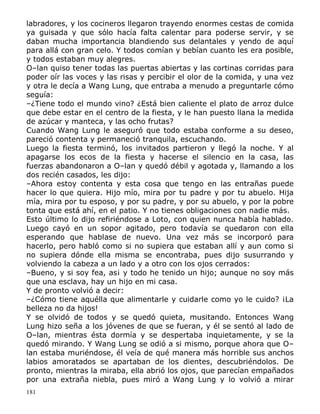 labradores, y los cocineros llegaron trayendo enormes cestas de comida
ya guisada y que sólo hacía falta calentar para poderse servir, y se
daban mucha importancia blandiendo sus delantales y yendo de aquí
para allá con gran celo. Y todos comían y bebían cuanto les era posible,
y todos estaban muy alegres.
O–lan quiso tener todas las puertas abiertas y las cortinas corridas para
poder oír las voces y las risas y percibir el olor de la comida, y una vez
y otra le decía a Wang Lung, que entraba a menudo a preguntarle cómo
seguía:
–¿Tiene todo el mundo vino? ¿Está bien caliente el plato de arroz dulce
que debe estar en el centro de la fiesta, y le han puesto llana la medida
de azúcar y manteca, y las ocho frutas?
Cuando Wang Lung le aseguró que todo estaba conforme a su deseo,
pareció contenta y permaneció tranquila, escuchando.
Luego la fiesta terminó, los invitados partieron y llegó la noche. Y al
apagarse los ecos de la fiesta y hacerse el silencio en la casa, las
fuerzas abandonaron a O–lan y quedó débil y agotada y, llamando a los
dos recién casados, les dijo:
–Ahora estoy contenta y esta cosa que tengo en las entrañas puede
hacer lo que quiera. Hijo mío, mira por tu padre y por tu abuelo. Hija
mía, mira por tu esposo, y por su padre, y por su abuelo, y por la pobre
tonta que está ahí, en el patio. Y no tienes obligaciones con nadie más.
Esto último lo dijo refiriéndose a Loto, con quien nunca había hablado.
Luego cayó en un sopor agitado, pero todavía se quedaron con ella
esperando que hablase de nuevo. Una vez más se incorporó para
hacerlo, pero habló como si no supiera que estaban allí y aun como si
no supiera dónde ella misma se encontraba, pues dijo susurrando y
volviendo la cabeza a un lado y a otro con los ojos cerrados:
–Bueno, y si soy fea, as¡ y todo he tenido un hijo; aunque no soy más
que una esclava, hay un hijo en mi casa.
Y de pronto volvió a decir:
–¿Cómo tiene aquélla que alimentarle y cuidarle como yo le cuido? ¡La
belleza no da hijos!
Y se olvidó de todos y se quedó quieta, musitando. Entonces Wang
Lung hizo seña a los jóvenes de que se fueran, y él se sentó al lado de
O–lan, mientras ésta dormía y se despertaba inquietamente, y se la
quedó mirando. Y Wang Lung se odió a si mismo, porque ahora que O–
lan estaba muriéndose, él veía de qué manera más horrible sus anchos
labios amoratados se apartaban de los dientes, descubriéndolos. De
pronto, mientras la miraba, ella abrió los ojos, que parecían empañados
por una extraña niebla, pues miró a Wang Lung y lo volvió a mirar
181

 