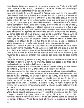 asombrada fijamente, como si no supiese quién era. Y de pronto dejó
caer hacia atrás la cabeza, que resbaló de la almohada redonda en que
se apoyaba, se estremeció y se quedó muerta.
Una vez muerta O–lan, le pareció a Wang Lung que le era imposible
permanecer con ella y llamó a la mujer de su tío para que lavase el
cuerpo y lo preparase para el entierro, y cuando esto estuvo hecho no
quiso entrar de nuevo en la habitación, sino que dejó que la mujer de
su tío, su hijo mayor y su nuera colocasen el cuerpo en el ataúd que él
había comprado. Pero, para consolarse, él se ocupó de ir a la ciudad y
traer hombres que sellasen el ataúd, según era costumbre, y fue a ver
a un agorero y le preguntó qué día podía escoger que fuese afortunado
para entierros. El agorero encontró uno que era dentro de tres meses,
y, como éste era el más próximo que podía encontrar, Wang Lung le
pagó y se fue al templo de la ciudad, donde entró en tratos con el abad
para que le alquilase un espacio donde tener el ataúd durante tres
meses. Y el ataúd de O–lan fue traído al templo, pues le parecía a
Wang Lung que no podría sufrir tenerlo ante sus ojos en la casa.
Entonces, atento a que se cumpliese escrupulosamente cuanto había
que hacer por la muerta, Wang Lung se ocupó del luto propio y del de
sus hijos, y se hicieron zapatos de basta tela blanca, que es el color del
luto, y se ataron en torno de los tobillos tiras de lienzo blanco, y las
mujeres de la casa se ciñeron los cabellos con cordones de este mismo
color.
Después de esto, y como a Wang Lung le era imposible dormir en la
habitación donde O–lan había muerto, cogió sus cosas y se trasladó a
las habitaciones de Loto, diciéndole a su hijo:
–Ve con tu esposa a la habitación donde tu madre vivió y murió, donde
te concibió y te dio a luz, y engendra allí a tus propios hijos.
De manera que los dos jóvenes se instalaron en el cuarto complacidos.
Entonces, y como si la muerte no pudiera abandonar fácilmente la casa
donde había entrado, el anciano padre de Lung, que había estado
trastornado desde que vio colocar el inerte cuerpo de O–lan en el
ataúd, se tendió en su lecho una noche, para dormir, y cuando la hija
segunda entró por la mañana a traerle el té, lo halló muerto en la
cama, con la cabeza echada hacia atrás y al aire la rala pelambrera de
su barba.
Al verle, la muchacha gritó y echó a correr en busca de su padre, y
Wang Lung acudió presurosamente y encontró al anciano así. Su viejo
cuerpo, consumido y ligero, estaba tan rígido, frío y seco como un pino
nudoso: había muerto hacía horas, quizá tan pronto como se tendió en
la cama. Entonces Wang Lung lavó él mismo al anciano y lo colocó
182

 