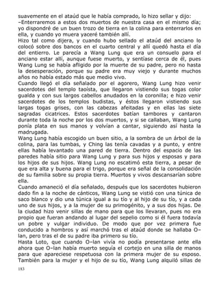 suavemente en el ataúd que le había comprado, lo hizo sellar y dijo:
–Enterraremos a estos dos muertos de nuestra casa en el mismo día;
yo dispondré de un buen trozo de tierra en la colina para enterrarlos en
ella, y cuando yo muera yaceré también allí.
Hizo tal como dijera, y cuando hubo sellado el ataúd del anciano lo
colocó sobre dos bancos en el cuarto central y allí quedó hasta el día
del entierro. Le parecía a Wang Lung que era un consuelo para el
anciano estar allí, aunque fuese muerto, y sentíase cerca de él, pues
Wang Lung se había afligido por la muerte de su padre, pero no hasta
la desesperación, porque su padre era muy viejo y durante muchos
años no había estado más que medio vivo.
Cuando llegó el día señalado por el agorero, Wang Lung hizo venir
sacerdotes del templo taoísta, que llegaron vistiendo sus togas color
gualda y con sus largos cabellos anudados en la coronilla; e hizo venir
sacerdotes de los templos budistas, y éstos llegaron vistiendo sus
largas togas grises, con las cabezas afeitadas y en ellas las siete
sagradas cicatrices. Estos sacerdotes batían tambores y cantaron
durante toda la noche por los dos muertos, y si se callaban, Wang Lung
ponía plata en sus manos y volvían a cantar, siguiendo así hasta la
madrugada.
Wang Lung había escogido un buen sitio, a la sombra de un árbol de la
colina, para las tumbas, y Ching las tenía cavadas y a punto, y entre
ellas había levantado una pared de tierra. Dentro del espacio de las
paredes había sitio para Wang Lung y para sus hijos y esposas y para
los hijos de sus hijos. Wang Lung no escatimó esta tierra, a pesar de
que era alta y buena para el trigo, porque era señal de la consolidación
de su familia sobre su propia tierra. Muertos y vivos descansarían sobre
ella.
Cuando amaneció el día señalado, después que los sacerdotes hubieron
dado fin a la noche de cánticos, Wang Lung se vistió con una túnica de
saco blanco y dio una túnica igual a su tío y al hijo de su tío, y a cada
uno de sus hijos, y a la mujer de su primogénito, y a sus dos hijas. De
la ciudad hizo venir sillas de mano para que los llevaran, pues no era
propio que fueran andando al lugar del sepelio como si él fuera todavía
un pobre y vulgar individuo. De modo que por vez primera fue
conducido a hombros y así marchó tras el ataúd donde se hallaba O–
lan, pero tras el de su padre iba primero su tío.
Hasta Loto, que cuando O–lan vivía no podía presentarse ante ella
ahora que O–lan había muerto seguía el cortejo en una silla de manos
para que apareciese respetuosa con la primera mujer de su esposo.
También para la mujer y el hijo de su tío, Wang Lung alquiló sillas de
183

 