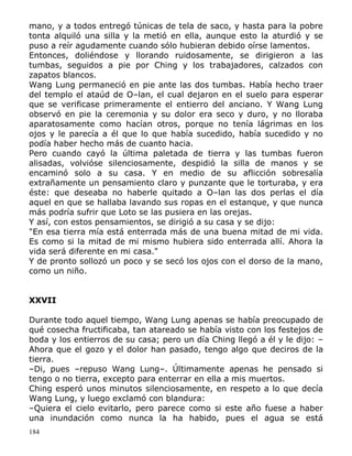 mano, y a todos entregó túnicas de tela de saco, y hasta para la pobre
tonta alquiló una silla y la metió en ella, aunque esto la aturdió y se
puso a reír agudamente cuando sólo hubieran debido oírse lamentos.
Entonces, doliéndose y llorando ruidosamente, se dirigieron a las
tumbas, seguidos a pie por Ching y los trabajadores, calzados con
zapatos blancos.
Wang Lung permaneció en pie ante las dos tumbas. Había hecho traer
del templo el ataúd de O–lan, el cual dejaron en el suelo para esperar
que se verificase primeramente el entierro del anciano. Y Wang Lung
observó en pie la ceremonia y su dolor era seco y duro, y no lloraba
aparatosamente como hacían otros, porque no tenía lágrimas en los
ojos y le parecía a él que lo que había sucedido, había sucedido y no
podía haber hecho más de cuanto hacia.
Pero cuando cayó la última paletada de tierra y las tumbas fueron
alisadas, volvióse silenciosamente, despidió la silla de manos y se
encaminó solo a su casa. Y en medio de su aflicción sobresalía
extrañamente un pensamiento claro y punzante que le torturaba, y era
éste: que deseaba no haberle quitado a O–lan las dos perlas el día
aquel en que se hallaba lavando sus ropas en el estanque, y que nunca
más podría sufrir que Loto se las pusiera en las orejas.
Y así, con estos pensamientos, se dirigió a su casa y se dijo:
"En esa tierra mía está enterrada más de una buena mitad de mi vida.
Es como si la mitad de mi mismo hubiera sido enterrada allí. Ahora la
vida será diferente en mi casa."
Y de pronto sollozó un poco y se secó los ojos con el dorso de la mano,
como un niño.
XXVII
Durante todo aquel tiempo, Wang Lung apenas se había preocupado de
qué cosecha fructificaba, tan atareado se había visto con los festejos de
boda y los entierros de su casa; pero un día Ching llegó a él y le dijo: –
Ahora que el gozo y el dolor han pasado, tengo algo que deciros de la
tierra.
–Di, pues –repuso Wang Lung–. Últimamente apenas he pensado si
tengo o no tierra, excepto para enterrar en ella a mis muertos.
Ching esperó unos minutos silenciosamente, en respeto a lo que decía
Wang Lung, y luego exclamó con blandura:
–Quiera el cielo evitarlo, pero parece como si este año fuese a haber
una inundación como nunca la ha habido, pues el agua se está
184

 