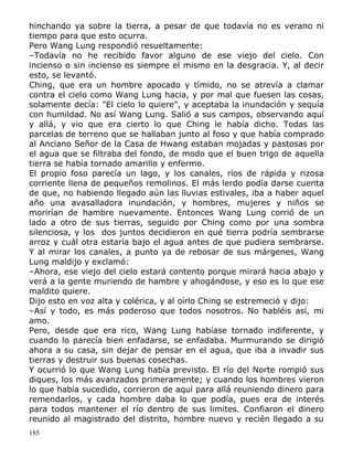 hinchando ya sobre la tierra, a pesar de que todavía no es verano ni
tiempo para que esto ocurra.
Pero Wang Lung respondió resueltamente:
–Todavía no he recibido favor alguno de ese viejo del cielo. Con
incienso o sin incienso es siempre el mismo en la desgracia. Y, al decir
esto, se levantó.
Ching, que era un hombre apocado y tímido, no se atrevía a clamar
contra el cielo como Wang Lung hacia, y por mal que fuesen las cosas,
solamente decía: "El cielo lo quiere", y aceptaba la inundación y sequía
con humildad. No así Wang Lung. Salió a sus campos, observando aquí
y allá, y vio que era cierto lo que Ching le había dicho. Todas las
parcelas de terreno que se hallaban junto al foso y que había comprado
al Anciano Señor de la Casa de Hwang estaban mojadas y pastosas por
el agua que se filtraba del fondo, de modo que el buen trigo de aquella
tierra se había tornado amarillo y enfermo.
El propio foso parecía un lago, y los canales, ríos de rápida y rizosa
corriente llena de pequeños remolinos. El más lerdo podía darse cuenta
de que, no habiendo llegado aún las lluvias estivales, iba a haber aquel
año una avasalladora inundación, y hombres, mujeres y niños se
morirían de hambre nuevamente. Entonces Wang Lung corrió de un
lado a otro de sus tierras, seguido por Ching como por una sombra
silenciosa, y los dos juntos decidieron en qué tierra podría sembrarse
arroz y cuál otra estaría bajo el agua antes de que pudiera sembrarse.
Y al mirar los canales, a punto ya de rebosar de sus márgenes, Wang
Lung maldijo y exclamó:
–Ahora, ese viejo del cielo estará contento porque mirará hacia abajo y
verá a la gente muriendo de hambre y ahogándose, y eso es lo que ese
maldito quiere.
Dijo esto en voz alta y colérica, y al oírlo Ching se estremeció y dijo:
–Así y todo, es más poderoso que todos nosotros. No habléis así, mi
amo.
Pero, desde que era rico, Wang Lung habíase tornado indiferente, y
cuando lo parecía bien enfadarse, se enfadaba. Murmurando se dirigió
ahora a su casa, sin dejar de pensar en el agua, que iba a invadir sus
tierras y destruir sus buenas cosechas.
Y ocurrió lo que Wang Lung había previsto. El río del Norte rompió sus
diques, los más avanzados primeramente; y cuando los hombres vieron
lo que había sucedido, corrieron de aquí para allá reuniendo dinero para
remendarlos, y cada hombre daba lo que podía, pues era de interés
para todos mantener el río dentro de sus limites. Confiaron el dinero
reunido al magistrado del distrito, hombre nuevo y recién llegado a su
185

 