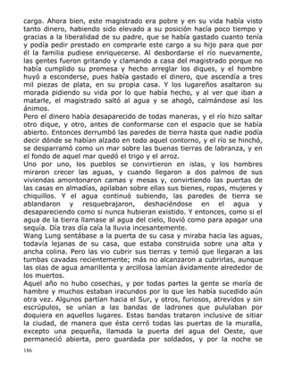 cargo. Ahora bien, este magistrado era pobre y en su vida había visto
tanto dinero, habiendo sido elevado a su posición hacía poco tiempo y
gracias a la liberalidad de su padre, que se había gastado cuanto tenía
y podía pedir prestado en comprarle este cargo a su hijo para que por
él la familia pudiese enriquecerse. Al desbordarse el río nuevamente,
las gentes fueron gritando y clamando a casa del magistrado porque no
había cumplido su promesa y hecho arreglar los diques, y el hombre
huyó a esconderse, pues había gastado el dinero, que ascendía a tres
mil piezas de plata, en su propia casa. Y los lugareños asaltaron su
morada pidiendo su vida por lo que había hecho, y al ver que iban a
matarle, el magistrado saltó al agua y se ahogó, calmándose así los
ánimos.
Pero el dinero había desaparecido de todas maneras, y el río hizo saltar
otro dique, y otro, antes de conformarse con el espacio que se había
abierto. Entonces derrumbó las paredes de tierra hasta que nadie podía
decir dónde se habían alzado en todo aquel contorno, y el río se hinchó,
se desparramó como un mar sobre las buenas tierras de labranza, y en
el fondo de aquel mar quedó el trigo y el arroz.
Uno por uno, los pueblos se convirtieron en islas, y los hombres
miraron crecer las aguas, y cuando llegaron a dos palmos de sus
viviendas amontonaron camas y mesas y, convirtiendo las puertas de
las casas en almadías, apilaban sobre ellas sus bienes, ropas, mujeres y
chiquillos. Y el agua continuó subiendo, las paredes de tierra se
ablandaron y resquebrajaron, deshaciéndose en el agua y
desapareciendo como si nunca hubieran existido. Y entonces, como si el
agua de la tierra llamase al agua del cielo, llovió como para apagar una
sequía. Día tras día caía la lluvia incesantemente.
Wang Lung sentábase a la puerta de su casa y miraba hacia las aguas,
todavía lejanas de su casa, que estaba construida sobre una alta y
ancha colina. Pero las vio cubrir sus tierras y temió que llegaran a las
tumbas cavadas recientemente; más no alcanzaron a cubrirlas, aunque
las olas de agua amarillenta y arcillosa lamían ávidamente alrededor de
los muertos.
Aquel año no hubo cosechas, y por todas partes la gente se moría de
hambre y muchos estaban iracundos por lo que les había sucedido aún
otra vez. Algunos partían hacia el Sur, y otros, furiosos, atrevidos y sin
escrúpulos, se unían a las bandas de ladrones que pululaban por
doquiera en aquellos lugares. Estas bandas trataron inclusive de sitiar
la ciudad, de manera que ésta cerró todas las puertas de la muralla,
excepto una pequeña, llamada la puerta del agua del Oeste, que
permaneció abierta, pero guardada por soldados, y por la noche se
186

 