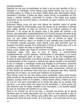 cerraba también.
Además de los que se dedicaban al robo y de los que partían al Sur a
trabajar y a mendigar como Wang Lung había hecho una vez con su
anciano padre, su mujer y sus hijos, había otros que, demasiado viejos,
cansados y tímidos, y faltos de hijos, como Ching, se quedaban en sus
casas y sufrían hambre, comiendo la hierba y las hojas que podían
encontrar en los terrenos altos y muriendo en gran número en la tierra
y en el agua.
Entonces Wang Lung vio que una época de hambre como él jamás
había conocido les amenazaba, pues las aguas no se retiraban a tiempo
para poder plantar el trigo de invierno y no habría cosecha el año
próximo. Y se ocupó de su propia casa y del gasto de comida y de
dinero, querellándose acaloradamente con Cuckoo porque durante largo
tiempo fue todavía a comprar carne a la ciudad; alegrase Wang Lung de
que, ya que debía haber inundación, por lo menos el agua se
mantuviese entre su casa y la ciudad, lo que impedía que Cuckoo fuera
al mercado cuando quisiese, pues Wang Lung sólo permitía que se
sacasen los botes cuando él lo ordenaba y Ching le hacía caso a él y no
a Cuckoo, a pesar de toda su ligereza de lengua.
Wang Lung, desde que llegó el invierno no dejaba que se vendiese o
comprase nada más que lo que el decía, y economizaba
cuidadosamente cuanto poseían. Diariamente le entregaba a su nuera
la comida necesaria para la casa y a Ching la de los trabajadores,
aunque le dolía alimentar a hombres ociosos, y tanto llegó a dolerle que
al presentarse el frío invernal y helarse las aguas mandó a los hombres
al Sur a trabajar y mendigar hasta que llegase la primavera; entonces
podrían regresar a él. Solamente a Loto le daba en secreto azúcar y
aceite porque no estaba acostumbrada a pasar privaciones. Incluso en
el Año Nuevo no comieron otra cosa que un pescado que ellos mismos
pescaron en el lago y un cerdo que mataron en la granja.
Pero Wang Lung no era tan pobre como pretendía, pues tenía buena
plata oculta en las paredes de la habitación donde su hijo dormía con su
esposa, aunque ellos no lo sabían, y tenía buena plata y hasta un poco
de oro en una jarra escondida en el fondo del lago de su campo más
cercano, y un poco entre las raíces de los bambúes; y tenía grano del
año anterior que no había vendido a los mercados, y no existía peligro
de que se muriesen de hambre en su casa.
Pero si se morían en torno de ella, y recordó los gritos de la gente
famélica que se había agrupado una vez ante la casa grande y que él
vio al pasar junto a ella. Wang Lung sabía bien que muchos le odiaban
porque aún tenía de qué comer, él y sus hijos, y en previsión de lo que
187

 