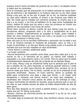 pudiera ocurrir tenía cerradas las puertas de su casa y no dejaba entrar
a nadie que no conociese.
Pero le constaba que tal precaución no le habría salvado en estos tiempos de ladrones y de ilegalidad si no hubiera sido por su tío. Bien sabía
Wang Lung que, de no ser por el poder de su tío, ya habrían asaltado
su casa para robarle la comida, el dinero y las mujeres que había en
ella. De modo que le trataba con extrema cortesía, lo mismo que a su
hijo y a su mujer, y los tres se hallaban en la casa como huéspedes de
honor, bebían té antes que los otros y eran los primeros en hundir sus
palillos en las escudillas a las horas de comer.
Ahora bien, pronto se dieron cuenta de que Wang Lung les temía, y
tornáronse altivos, exigiendo esto y lo otro y quejándose de lo que
comían y bebían. Especialmente se quejaba la mujer, pues notaba a
faltar los ricos manjares que comía con Loto y se quejó a su marido y
los tres se quejaron a Wang Lung.
Este veía que su tío se tornaba indiferente y perezoso con la edad y que
él no se hubiera tomado la molestia de protestar, pero su hijo y su
mujer le pinchaban y un día que Wang Lung estaba junto a la puerta de
entrada oyó que los dos instaban al viejo diciéndole:
–Tiene dinero y comida; pidámosle plata.
Y la mujer exclamó:
–Nunca tendremos otra ocasión como ésta, pues bien sabe que si tú no
fueras su tío y el hermano de su padre, ya habría sido robado y
saqueado y su casa estaría vacía y en ruinas. Pero le salva que tú estás
inmediatamente después del jefe de la banda de los Barbas Rojas.
Al oír esto, Wang Lung se encolerizó tanto que le parecía que la piel le
iba a estallar de ira, pero haciendo un esfuerzo guardó silencio y trató
de pensar en un plan para librarse de aquellos tres, aunque no se le
ocurrió nada que hacer. Por lo tanto, cuando su tío se le presentó al día
siguiente diciéndole: "Bueno, mi buen sobrino, dame un puñado de
plata para comprarme una pipa y algo que fumar; y mi mujer está
harapienta y necesita una túnica nueva", no supo qué contestar, y
sacándose del cinturón cinco piezas de plata se las entregó al viejo,
aunque rechinando los dientes en secreto, pues le parecía que ni aun en
los días en que estaba escaso de plata se había desprendido de ella de
peor gana.
Pero dos días después su tío volvió a pedirle dinero, y otra vez, y otra,
hasta que por fin Wang Lung gritó:
–Bueno, ¿hemos de morirnos pronto de hambre? Y su tío se rió y dijo
descuidadamente:
–Tú estás bajo la protección del cielo. Hay hombres menos ricos que tú
188

 