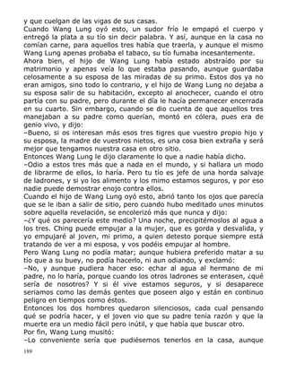 y que cuelgan de las vigas de sus casas.
Cuando Wang Lung oyó esto, un sudor frío le empapó el cuerpo y
entregó la plata a su tío sin decir palabra. Y así, aunque en la casa no
comían carne, para aquellos tres había que traerla, y aunque el mismo
Wang Lung apenas probaba el tabaco, su tío fumaba incesantemente.
Ahora bien, el hijo de Wang Lung había estado abstraído por su
matrimonio y apenas veía lo que estaba pasando, aunque guardaba
celosamente a su esposa de las miradas de su primo. Estos dos ya no
eran amigos, sino todo lo contrario, y el hijo de Wang Lung no dejaba a
su esposa salir de su habitación, excepto al anochecer, cuando el otro
partía con su padre, pero durante el día le hacía permanecer encerrada
en su cuarto. Sin embargo, cuando se dio cuenta de que aquellos tres
manejaban a su padre como querían, montó en cólera, pues era de
genio vivo, y dijo:
–Bueno, si os interesan más esos tres tigres que vuestro propio hijo y
su esposa, la madre de vuestros nietos, es una cosa bien extraña y será
mejor que tengamos nuestra casa en otro sitio.
Entonces Wang Lung le dijo claramente lo que a nadie había dicho.
–Odio a estos tres más que a nada en el mundo, y si hallara un modo
de librarme de ellos, lo haría. Pero tu tío es jefe de una horda salvaje
de ladrones, y si yo los alimento y los mimo estamos seguros, y por eso
nadie puede demostrar enojo contra ellos.
Cuando el hijo de Wang Lung oyó esto, abrió tanto los ojos que parecía
que se le iban a salir de sitio, pero cuando hubo meditado unos minutos
sobre aquella revelación, se encolerizó más que nunca y dijo:
–¿Y qué os parecería este medio? Una noche, precipitémoslos al agua a
los tres. Ching puede empujar a la mujer, que es gorda y desvalida, y
yo empujaré al joven, mi primo, a quien detesto porque siempre está
tratando de ver a mi esposa, y vos podéis empujar al hombre.
Pero Wang Lung no podía matar; aunque hubiera preferido matar a su
tío que a su buey, no podía hacerlo, ni aun odiando, y exclamó:
–No, y aunque pudiera hacer eso: echar al agua al hermano de mi
padre, no lo haría, porque cuando los otros ladrones se enterasen, ¿qué
sería de nosotros? Y si él vive estamos seguros, y si desaparece
seriamos como las demás gentes que poseen algo y están en continuo
peligro en tiempos como éstos.
Entonces los dos hombres quedaron silenciosos, cada cual pensando
qué se podría hacer, y el joven vio que su padre tenía razón y que la
muerte era un medio fácil pero inútil, y que había que buscar otro.
Por fin, Wang Lung musitó:
–Lo conveniente sería que pudiésemos tenerlos en la casa, aunque
189

 