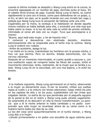 cuando el último invitado se despidió y Wang Lung entró en la cocina, la
encontró agazapada en un montón de paja, dormida junto al buey. En
el cabello tenía briznas de paja. Cuando Wang Lung la llamó, se cubrió
rápidamente la cara con el brazo, como para defenderse de un golpe, y,
al fin, al abrir los ojos, se le quedó mirando con una mirada tan vaga y
callada que Wang Lung tuvo la sensación de hallarse ante una niña.
Cogiéndola por la mano, la condujo a la habitación en donde aquella
misma mañana se había bañado para ella, y encendió una vela roja que
había sobre la mesa. A la luz de esta vela se sintió de pronto cohibido,
intimidado al verse allí solo con su mujer. Tuvo que aconsejarse a si
mismo:
"Bueno, aquí está esta mujer, y he de hacerla mía."
Y comenzó a desvestirse con obstinada decisión, mientras
silenciosamente ella se preparaba para el lecho tras la cortina. Wang
Lung le ordenó con rudeza:
–Antes de acostarte, apaga la luz.
Y se metió en la cama, cubriéndose los hombros con la gruesa colcha, e
hizo ver que dormía. Pero no dormía. Estaba estremecido, con los
nervios vibrantes.
Después de un momento interminable, el cuarto quedó a oscuras y, con
una exaltación capaz de romperle todas las fibras del cuerpo, sintió el
movimiento silencioso, lento, rastreante, de la mujer que se tendía a su
lado. Wang Lung rió en la oscuridad, con una risa áspera, y le echó los
brazos.
II
A la mañana siguiente, Wang Lung permaneció en el lecho, observando
a la mujer ya plenamente suya. O–lan se levantó, ciñóse sus sueltas
ropas al cuello y a la cintura con lentos ademanes; luego metió los pies
en los zapatos de tela y se los puso, sujetándolos con las cintas que
colgaban detrás. La estría de luz que penetraba por el pequeño agujero
de la pared le dio en el rostro y Wang Lung pudo vérselo vagamente.
Se sorprendió al no descubrir en ella la menor transformación. Le parecía que a él la noche anterior le había cambiado y no podía comprender que esta mujer se levantase ahora de su cama como si lo
hubiera hecho todos los días de su vida.
La tos del viejo sonó quejumbrosamente en el turbio clarear, y Wang
Lung dijo a la mujer:
–Llévale primeramente a mi padre una escudilla de agua caliente para
19

 