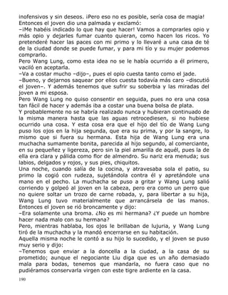inofensivos y sin deseos. ¡Pero eso no es posible, sería cosa de magia!
Entonces el joven dio una palmada y exclamó:
–¡Me habéis indicado lo que hay que hacer! Vamos a comprarles opio y
más opio y dejarles fumar cuanto quieran, como hacen los ricos. Yo
pretenderé hacer las paces con mi primo y lo llevaré a una casa de té
de la ciudad donde se puede fumar, y para mi tío y su mujer podemos
comprarlo.
Pero Wang Lung, como esta idea no se le había ocurrido a él primero,
vaciló en aceptarla.
–Va a costar mucho –dijo–, pues el opio cuesta tanto como el jade.
–Bueno, y dejarnos saquear por ellos cuesta todavía más caro –discutió
el joven–. Y además tenemos que sufrir su soberbia y las miradas del
joven a mi esposa.
Pero Wang Lung no quiso consentir en seguida, pues no era una cosa
tan fácil de hacer y además iba a costar una buena bolsa de plata.
Y probablemente no se habría realizado nunca y hubieran continuado de
la misma manera hasta que las aguas retrocediesen, si no hubiese
ocurrido una cosa. Y esta cosa era que el hijo del tío de Wang Lung
puso los ojos en la hija segunda, que era su prima, y por la sangre, lo
mismo que si fuera su hermana. Esta hija de Wang Lung era una
muchacha sumamente bonita, parecida al hijo segundo, al comerciante,
en su pequeñez y ligereza, pero sin la piel amarilla de aquél, pues la de
ella era clara y pálida como flor de almendro. Su nariz era menuda; sus
labios, delgados y rojos, y sus pies, chiquitos.
Una noche, cuando salía de la cocina, y atravesaba sola el patio, su
primo la cogió con rudeza, sujetándola contra él y apretándole una
mano en el pecho. La muchacha se puso a gritar y Wang Lung salió
corriendo y golpeó al joven en la cabeza, pero era como un perro que
no quiere soltar un trozo de carne robada, y, para libertar a su hija,
Wang Lung tuvo materialmente que arrancársela de las manos.
Entonces el joven se rió broncamente y dijo:
–Era solamente una broma. ¿No es mi hermana? ¿Y puede un hombre
hacer nada malo con su hermana?
Pero, mientras hablaba, los ojos le brillaban de lujuria, y Wang Lung
tiró de la muchacha y la mandó encerrarse en su habitación.
Aquella misma noche le contó a su hijo lo sucedido, y el joven se puso
muy serio y dijo:
–Tenemos que enviar a la doncella a la ciudad, a la casa de su
prometido; aunque el negociante Liu diga que es un año demasiado
mala para bodas, tenemos que mandarla, no fuera caso que no
pudiéramos conservarla virgen con este tigre ardiente en la casa.
190

 