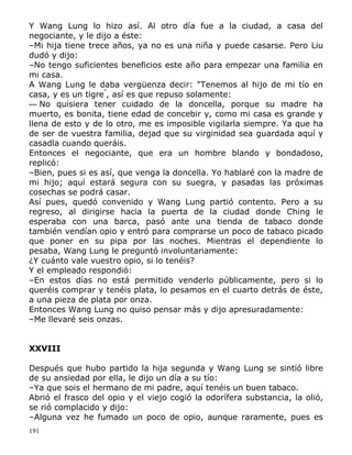 Y Wang Lung lo hizo así. Al otro día fue a la ciudad, a casa del
negociante, y le dijo a éste:
–Mi hija tiene trece años, ya no es una niña y puede casarse. Pero Liu
dudó y dijo:
–No tengo suficientes beneficios este año para empezar una familia en
mi casa.
A Wang Lung le daba vergüenza decir: "Tenemos al hijo de mi tío en
casa, y es un tigre", así es que repuso solamente:
— No quisiera tener cuidado de la doncella, porque su madre ha
muerto, es bonita, tiene edad de concebir y, como mi casa es grande y
llena de esto y de lo otro, me es imposible vigilarla siempre. Ya que ha
de ser de vuestra familia, dejad que su virginidad sea guardada aquí y
casadla cuando queráis.
Entonces el negociante, que era un hombre blando y bondadoso,
replicó:
–Bien, pues si es así, que venga la doncella. Yo hablaré con la madre de
mi hijo; aquí estará segura con su suegra, y pasadas las próximas
cosechas se podrá casar.
Así pues, quedó convenido y Wang Lung partió contento. Pero a su
regreso, al dirigirse hacia la puerta de la ciudad donde Ching le
esperaba con una barca, pasó ante una tienda de tabaco donde
también vendían opio y entró para comprarse un poco de tabaco picado
que poner en su pipa por las noches. Mientras el dependiente lo
pesaba, Wang Lung le preguntó involuntariamente:
¿Y cuánto vale vuestro opio, si lo tenéis?
Y el empleado respondió:
–En estos días no está permitido venderlo públicamente, pero si lo
queréis comprar y tenéis plata, lo pesamos en el cuarto detrás de éste,
a una pieza de plata por onza.
Entonces Wang Lung no quiso pensar más y dijo apresuradamente:
–Me llevaré seis onzas.
XXVIII
Después que hubo partido la hija segunda y Wang Lung se sintió libre
de su ansiedad por ella, le dijo un día a su tío:
–Ya que sois el hermano de mi padre, aquí tenéis un buen tabaco.
Abrió el frasco del opio y el viejo cogió la odorífera substancia, la olió,
se rió complacido y dijo:
–Alguna vez he fumado un poco de opio, aunque raramente, pues es
191

 