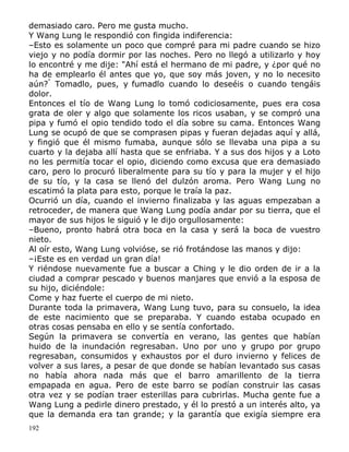 demasiado caro. Pero me gusta mucho.
Y Wang Lung le respondió con fingida indiferencia:
–Esto es solamente un poco que compré para mi padre cuando se hizo
viejo y no podía dormir por las noches. Pero no llegó a utilizarlo y hoy
lo encontré y me dije: "Ahí está el hermano de mi padre, y ¿por qué no
ha de emplearlo él antes que yo, que soy más joven, y no lo necesito
aún?" Tomadlo, pues, y fumadlo cuando lo deseéis o cuando tengáis
dolor.
Entonces el tío de Wang Lung lo tomó codiciosamente, pues era cosa
grata de oler y algo que solamente los ricos usaban, y se compró una
pipa y fumó el opio tendido todo el día sobre su cama. Entonces Wang
Lung se ocupó de que se comprasen pipas y fueran dejadas aquí y allá,
y fingió que él mismo fumaba, aunque sólo se llevaba una pipa a su
cuarto y la dejaba allí hasta que se enfriaba. Y a sus dos hijos y a Loto
no les permitía tocar el opio, diciendo como excusa que era demasiado
caro, pero lo procuró liberalmente para su tío y para la mujer y el hijo
de su tío, y la casa se llenó del dulzón aroma. Pero Wang Lung no
escatimó la plata para esto, porque le traía la paz.
Ocurrió un día, cuando el invierno finalizaba y las aguas empezaban a
retroceder, de manera que Wang Lung podía andar por su tierra, que el
mayor de sus hijos le siguió y le dijo orgullosamente:
–Bueno, pronto habrá otra boca en la casa y será la boca de vuestro
nieto.
Al oír esto, Wang Lung volvióse, se rió frotándose las manos y dijo:
–¡Este es en verdad un gran día!
Y riéndose nuevamente fue a buscar a Ching y le dio orden de ir a la
ciudad a comprar pescado y buenos manjares que envió a la esposa de
su hijo, diciéndole:
Come y haz fuerte el cuerpo de mi nieto.
Durante toda la primavera, Wang Lung tuvo, para su consuelo, la idea
de este nacimiento que se preparaba. Y cuando estaba ocupado en
otras cosas pensaba en ello y se sentía confortado.
Según la primavera se convertía en verano, las gentes que habían
huido de la inundación regresaban. Uno por uno y grupo por grupo
regresaban, consumidos y exhaustos por el duro invierno y felices de
volver a sus lares, a pesar de que donde se habían levantado sus casas
no había ahora nada más que el barro amarillento de la tierra
empapada en agua. Pero de este barro se podían construir las casas
otra vez y se podían traer esterillas para cubrirlas. Mucha gente fue a
Wang Lung a pedirle dinero prestado, y él lo prestó a un interés alto, ya
que la demanda era tan grande; y la garantía que exigía siempre era
192

 