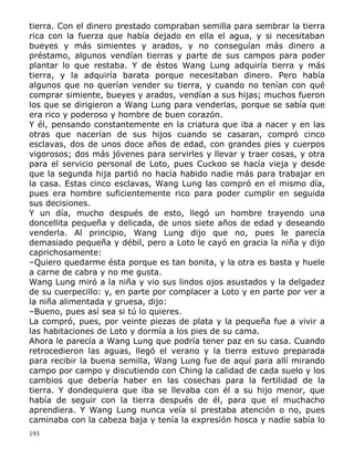 tierra. Con el dinero prestado compraban semilla para sembrar la tierra
rica con la fuerza que había dejado en ella el agua, y si necesitaban
bueyes y más simientes y arados, y no conseguían más dinero a
préstamo, algunos vendían tierras y parte de sus campos para poder
plantar lo que restaba. Y de éstos Wang Lung adquiría tierra y más
tierra, y la adquiría barata porque necesitaban dinero. Pero había
algunos que no querían vender su tierra, y cuando no tenían con qué
comprar simiente, bueyes y arados, vendían a sus hijas; muchos fueron
los que se dirigieron a Wang Lung para venderlas, porque se sabía que
era rico y poderoso y hombre de buen corazón.
Y él, pensando constantemente en la criatura que iba a nacer y en las
otras que nacerían de sus hijos cuando se casaran, compró cinco
esclavas, dos de unos doce años de edad, con grandes pies y cuerpos
vigorosos; dos más jóvenes para servirles y llevar y traer cosas, y otra
para el servicio personal de Loto, pues Cuckoo se hacía vieja y desde
que la segunda hija partió no hacía habido nadie más para trabajar en
la casa. Estas cinco esclavas, Wang Lung las compró en el mismo día,
pues era hombre suficientemente rico para poder cumplir en seguida
sus decisiones.
Y un día, mucho después de esto, llegó un hombre trayendo una
doncellita pequeña y delicada, de unos siete años de edad y deseando
venderla. Al principio, Wang Lung dijo que no, pues le parecía
demasiado pequeña y débil, pero a Loto le cayó en gracia la niña y dijo
caprichosamente:
–Quiero quedarme ésta porque es tan bonita, y la otra es basta y huele
a carne de cabra y no me gusta.
Wang Lung miró a la niña y vio sus lindos ojos asustados y la delgadez
de su cuerpecillo: y, en parte por complacer a Loto y en parte por ver a
la niña alimentada y gruesa, dijo:
–Bueno, pues así sea si tú lo quieres.
La compró, pues, por veinte piezas de plata y la pequeña fue a vivir a
las habitaciones de Loto y dormía a los pies de su cama.
Ahora le parecía a Wang Lung que podría tener paz en su casa. Cuando
retrocedieron las aguas, llegó el verano y la tierra estuvo preparada
para recibir la buena semilla, Wang Lung fue de aquí para allí mirando
campo por campo y discutiendo con Ching la calidad de cada suelo y los
cambios que debería haber en las cosechas para la fertilidad de la
tierra. Y dondequiera que iba se llevaba con él a su hijo menor, que
había de seguir con la tierra después de él, para que el muchacho
aprendiera. Y Wang Lung nunca veía si prestaba atención o no, pues
caminaba con la cabeza baja y tenía la expresión hosca y nadie sabía lo
193

 