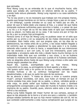 que pensaba.
Pero Wang Lung no se enteraba de lo que el muchacho hacia; sólo
sabía que estaba allí, caminando en silencio detrás de su padre. Y
cuando todo estuvo planeado. Wang Lung regresó a su casa satisfecho
y se dijo:
"Ya no soy joven y no es necesario que trabaje con mis propias manos,
puesto que tengo hombres en mi tierra y tengo hijos y paz en mi casa."
Y, sin embargo, cuando entraba en su casa no había paz en ella. A
pesar de que le había dado una esposa al hijo, y a pesar de que había
comprado esclavas suficientes para servirlos a todos, y a pesar de que
a su tío y a la mujer de su tío les daba todo el opio que necesitaban
para su placer, no había paz en su casa. Y de nuevo era por el hijo de
su tío y por su propio hijo primogénito.
Parecía como si el hijo de Wang Lung no pudiese cesar en el odio que
sentía por su primo y en su sospecha de las malas intenciones que le
animaban. Bien había visto, con sus propios ojos, en los días de su
adolescencia, las malas artes de su primo, y las cosas habían llegado a
tal extremo que se negaba a abandonar la casa para ir a la ciudad,
saliendo sólo cuando el otro lo hacia, y sospechaba de sus intenciones
con las esclavas y aun con Loto, lo cual era innecesario, pues Loto
engordaba y envejecía cada día más y desde hacía mucho tiempo no le
importaba nada más que sus comidas y sus vinos, y no se hubiera
tomado la molestia de hacerle caso aun cuando él la hubiese solicitado.
Loto se alegraba ahora hasta de que Wang Lung viniese a ella cada vez
menos según pasaban los años.
Aquel día, cuando, acompañado por su hijo menor, Wang
Lung entró en la casa, su primogénito le llevó aparte y le dijo:
–No quiero sufrir más a mi primo en la casa, y estoy cansado de sus
miradas furtivas y de su continuo haraganear con las ropas
desabrochadas, y de que no quite los ojos de las esclavas.
No se atrevía a decir: "Y hasta se atreve a mirar a vuestra propia
mujer", porque recordaba, con asco, que hubo un tiempo en que él
mismo andaba tras esta mujer de su padre, y ahora, viéndola gorda y
más vieja, no podía soñar que hubiera hecho tal cosa y sentíase
amargamente avergonzado y por nada del mundo lo hubiera traído a la
memoria de su padre. Guardó, pues, silencio sobre esto y tan sólo se
refirió a las esclavas.
Wang Lung había llegado del mejor humor de sus campos, porque el
agua se iba alejando de la tierra y el aire era seco y caliente; y también
porque estaba contento de que su hijo menor hubiera ido con él. Así es
que contestó coléricamente a esta nueva complicación que surgía en su
194

 