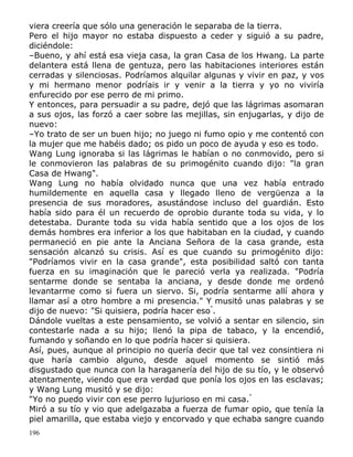 viera creería que sólo una generación le separaba de la tierra.
Pero el hijo mayor no estaba dispuesto a ceder y siguió a su padre,
diciéndole:
–Bueno, y ahí está esa vieja casa, la gran Casa de los Hwang. La parte
delantera está llena de gentuza, pero las habitaciones interiores están
cerradas y silenciosas. Podríamos alquilar algunas y vivir en paz, y vos
y mi hermano menor podríais ir y venir a la tierra y yo no viviría
enfurecido por ese perro de mi primo.
Y entonces, para persuadir a su padre, dejó que las lágrimas asomaran
a sus ojos, las forzó a caer sobre las mejillas, sin enjugarlas, y dijo de
nuevo:
–Yo trato de ser un buen hijo; no juego ni fumo opio y me contentó con
la mujer que me habéis dado; os pido un poco de ayuda y eso es todo.
Wang Lung ignoraba si las lágrimas le habían o no conmovido, pero si
le conmovieron las palabras de su primogénito cuando dijo: "la gran
Casa de Hwang".
Wang Lung no había olvidado nunca que una vez había entrado
humildemente en aquella casa y llegado lleno de vergüenza a la
presencia de sus moradores, asustándose incluso del guardián. Esto
había sido para él un recuerdo de oprobio durante toda su vida, y lo
detestaba. Durante toda su vida había sentido que a los ojos de los
demás hombres era inferior a los que habitaban en la ciudad, y cuando
permaneció en pie ante la Anciana Señora de la casa grande, esta
sensación alcanzó su crisis. Así es que cuando su primogénito dijo:
"Podríamos vivir en la casa grande", esta posibilidad saltó con tanta
fuerza en su imaginación que le pareció verla ya realizada. "Podría
sentarme donde se sentaba la anciana, y desde donde me ordenó
levantarme como si fuera un siervo. Si, podría sentarme allí ahora y
llamar así a otro hombre a mi presencia." Y musitó unas palabras y se
dijo de nuevo: "Si quisiera, podría hacer eso".
Dándole vueltas a este pensamiento, se volvió a sentar en silencio, sin
contestarle nada a su hijo; llenó la pipa de tabaco, y la encendió,
fumando y soñando en lo que podría hacer si quisiera.
Así, pues, aunque al principio no quería decir que tal vez consintiera ni
que haría cambio alguno, desde aquel momento se sintió más
disgustado que nunca con la haraganería del hijo de su tío, y le observó
atentamente, viendo que era verdad que ponía los ojos en las esclavas;
y Wang Lung musitó y se dijo:
"Yo no puedo vivir con ese perro lujurioso en mi casa."
Miró a su tío y vio que adelgazaba a fuerza de fumar opio, que tenía la
piel amarilla, que estaba viejo y encorvado y que echaba sangre cuando
196

 