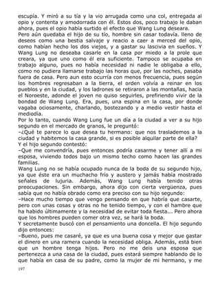 escupía. Y miró a su tía y la vio arrugada como una col, entregada al
opio y contenta y amodorrada con él. Estos dos, poco trabajo le daban
ahora, pues el opio había surtido el efecto que Wang Lung deseara.
Pero aún quedaba el hijo de su tío, hombre sin casar todavía. lleno de
deseos como una bestia salvaje y reacio a caer a merced del opio,
como habían hecho los dos viejos, y a gastar su lascivia en sueños. Y
Wang Lung no deseaba casarle en la casa por miedo a la prole que
creara, ya que uno como él era suficiente. Tampoco se ocupaba en
trabajo alguno, pues no había necesidad ni nadie le obligaba a ello,
como no pudiera llamarse trabajo las horas que, por las noches, pasaba
fuera de casa. Pero aun esto ocurría con menos frecuencia, pues según
los hombres regresaban a la tierra, el orden volvía a reinar en los
pueblos y en la ciudad, y los ladrones se retiraron a las montañas, hacia
el Noroeste, adonde el joven no quiso seguirles, prefiriendo vivir de la
bondad de Wang Lung. Era, pues, una espina en la casa, por donde
vagaba ociosamente, charlando, bostezando y a medio vestir hasta el
mediodía.
Por lo tanto, cuando Wang Lung fue un día a la ciudad a ver a su hijo
segundo en el mercado de granos, le preguntó:
–¿Qué te parece lo que desea tu hermano: que nos traslademos a la
ciudad y habitemos la casa grande, si es posible alquilar parte de ella?
Y el hijo segundo contestó:
–Que me convendría, pues entonces podría casarme y tener allí a mi
esposa, viviendo todos bajo un mismo techo como hacen las grandes
familias.
Wang Lung no se había ocupado nunca de la boda de su segundo hijo,
ya que éste era un muchacho frío y austero y jamás había mostrado
señales de lujuria. Además, Wang Lung había tenido otras
preocupaciones. Sin embargo, ahora dijo con cierta vergüenza, pues
sabía que no había obrado como era preciso con su hijo segundo:
–Hace mucho tiempo que vengo pensando en que habría que casarte,
pero con unas cosas y otras no he tenido tiempo, y con el hambre que
ha habido últimamente y la necesidad de evitar toda fiesta... Pero ahora
que los hombres pueden comer otra vez, se hará la boda.
Y secretamente buscó con el pensamiento una doncella. El hijo segundo
dijo entonces:
–Bueno, pues me casaré, ya que es una buena cosa y mejor que gastar
el dinero en una ramera cuando la necesidad obliga. Además, está bien
que un hombre tenga hijos. Pero no me deis una esposa que
pertenezca a una casa de la ciudad, pues estará siempre hablando de lo
que había en casa de su padre, como la mujer de mi hermano, y me
197

 
