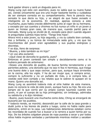 hará gastar dinero y será un disgusto para mi.
Wang Lung oyó esto con asombro, pues no sabía que su nuera fuese
así, viendo únicamente que era una mujer bastante bonita y cuidadosa
de ser siempre correcta en su comportamiento. Pero le parecía muy
sensato lo que decía su hijo, y se alegró de que fuese avisado e
inteligente en la economía. En realidad, apenas conocía a este
muchacho, pues había crecido débilmente junto al vigor de su hermano,
y excepto por sus cuentos y chismes no fue nunca un niño ni un joven a
quien se hiciese gran caso, de manera que, cuando partió para el
mercado, Wang Lung se olvidó de él, excepto para decir cuando alguien
le preguntaba cuántos hijos tenía: "Tengo tres hijos".
Ahora miró a este joven, su hijo segundo, y vio su cabello bien cortado,
liso y brillante, y su túnica de inmaculada seda gris, y vio que los
movimientos del joven eran agradables y sus pupilas enérgicas y
discretas.
Y se dijo, lleno de sorpresa:
"¡Bueno, y éste también es mi hijo!"
Y en voz alta exclamó:
–¿Qué clase de doncella te gustaría, pues?
Entonces el joven contestó tan simple y decididamente como si lo
hubiera pensado de antemano:
–Deseo una doncella de pueblo, de buena familia terrateniente y sin
parientes pobres; una doncella que no sea ni fea ni hermosa, que traiga
una buena dote y que sepa cocinar, para que, aunque haya sirvientes
en la cocina, ella los vigile. Y ha de ser mujer que, si compra arroz,
compre lo suficiente y no un puñado de más, y si compra tela, el
vestido esté bien cortado y los retales que le sobren le quepan en la
mano. Quiero una doncella así.
Wang Lung se asombró todavía más al oírle hablar de esta manera,
pues no conocía la vida de este joven, aunque fuera su hijo. No era una
sangre así la que corría por su propio cuerpo lujurioso cuando era
joven, ni por el cuerpo de su hijo primogénito; sin embargo, admiraba
su sabiduría y le dijo riéndose:
–Bueno, pues buscaré una muchacha como ésta; Ching se encargará de
buscarla por los pueblos.
Y todavía riendo, se marchó; descendió por la calle de la casa grande y
dudó junto a los leones de piedra y luego, como no había nadie para
detenerle, entró en la casa. Las habitaciones delanteras estaban como
las recordaba de cuando fue a buscar a la ramera a quien temía por su
hijo. De los árboles colgaban piezas de ropa puestas a secar y por todos
sitios había mujeres sentadas y parloteando mientras metían y sacaban
198

 