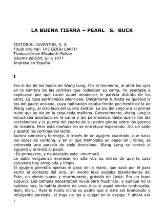 LA BUENA TIERRA – PEARL

S. BUCK

EDITORIAL JUVENTUD, S. A.
Titulo original: THE GOOD EARTH
Traducción de Elisabeth Mulder
Décima edición, julio 1977
Impreso en España
I
Era el día de las bodas de Wang Lung. Por el momento, al abrir los ojos
en la sombra de las cortinas que rodeaban su cama, no acertaba a
explicarse por qué razón aquel amanecer le parecía distinto de los
otros. La casa permanecía silenciosa. Únicamente turbaba su quietud la
tos del padre anciano, cuya habitación estaba frente por frente de la de
Wang Lung, al otro lado del cuarto central. La tos del viejo era el primer
ruido que se oía en la casa cada mañana. Generalmente, Wang Lung la
escuchaba acostado en la cama y así permanecía hasta que la tos iba
acercándose y la puerta del cuarto de su padre giraba sobre los goznes
de madera. Pero esta mañana no se entretuvo esperando. Dio un salto
y apartó las cortinas del lecho.
Aurora sombría y bermeja. A través de un agujero cuadrado, que hacía
las veces de ventana, y en el que tremolaba un papel en jirones, se
entreveía una parcela de cielo broncíneo. Wang Lung se acercó al
agujero y arrancó el papel.
–Es primavera, y no necesito esto –murmuró.
Le daba vergüenza expresar en alta voz su deseo de que la casa
estuviera hoy arreglada y limpia.
El agujero permitía apenas el paso de la mano, que sacó por él para
sentir el contacto del aire. Un viento leve soplaba blandamente del
Este, un viento suave y murmurante, grávido de lluvia. Era un buen
augurio. Los campos necesitaban lluvia para fructificar, y aunque no la
hubiera hoy, la habría dentro de unos días si aquel viento continuaba.
Bien, bien... Ayer le había dicho su padre que si este sol bronceado y
refulgente persistía, el trigo no iba a cuajar en la espiga. Y ahora era
2

 