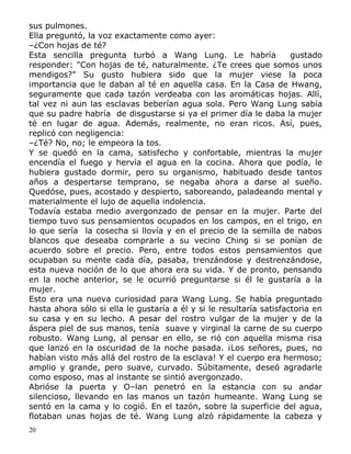 sus pulmones.
Ella preguntó, la voz exactamente como ayer:
–¿Con hojas de té?
Esta sencilla pregunta turbó a Wang Lung. Le habría
gustado
responder: "Con hojas de té, naturalmente. ¿Te crees que somos unos
mendigos?" Su gusto hubiera sido que la mujer viese la poca
importancia que le daban al té en aquella casa. En la Casa de Hwang,
seguramente que cada tazón verdeaba con las aromáticas hojas. Allí,
tal vez ni aun las esclavas beberían agua sola. Pero Wang Lung sabía
que su padre habría de disgustarse si ya el primer día le daba la mujer
té en lugar de agua. Además, realmente, no eran ricos. Así, pues,
replicó con negligencia:
–¿Té? No, no; le empeora la tos.
Y se quedó en la cama, satisfecho y confortable, mientras la mujer
encendía el fuego y hervía el agua en la cocina. Ahora que podía, le
hubiera gustado dormir, pero su organismo, habituado desde tantos
años a despertarse temprano, se negaba ahora a darse al sueño.
Quedóse, pues, acostado y despierto, saboreando, paladeando mental y
materialmente el lujo de aquella indolencia.
Todavía estaba medio avergonzado de pensar en la mujer. Parte del
tiempo tuvo sus pensamientos ocupados en los campos, en el trigo, en
lo que sería la cosecha si llovía y en el precio de la semilla de nabos
blancos que deseaba comprarle a su vecino Ching si se ponían de
acuerdo sobre el precio. Pero, entre todos estos pensamientos que
ocupaban su mente cada día, pasaba, trenzándose y destrenzándose,
esta nueva noción de lo que ahora era su vida. Y de pronto, pensando
en la noche anterior, se le ocurrió preguntarse si él le gustaría a la
mujer.
Esto era una nueva curiosidad para Wang Lung. Se había preguntado
hasta ahora sólo si ella le gustaría a él y si le resultaría satisfactoria en
su casa y en su lecho. A pesar del rostro vulgar de la mujer y de la
áspera piel de sus manos, tenía suave y virginal la carne de su cuerpo
robusto. Wang Lung, al pensar en ello, se rió con aquella misma risa
que lanzó en la oscuridad de la noche pasada. ¡Los señores, pues, no
habían visto más allá del rostro de la esclava! Y el cuerpo era hermoso;
amplio y grande, pero suave, curvado. Súbitamente, deseó agradarle
como esposo, mas al instante se sintió avergonzado.
Abrióse la puerta y O–lan penetró en la estancia con su andar
silencioso, llevando en las manos un tazón humeante. Wang Lung se
sentó en la cama y lo cogió. En el tazón, sobre la superficie del agua,
flotaban unas hojas de té. Wang Lung alzó rápidamente la cabeza y
20

 