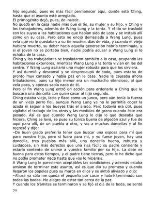 hijo segundo, pues es más fácil permanecer aquí, donde está Ching,
hasta que el asunto esté arreglado.
El primogénito dejó, pues, de insistir.
No quedó en la casa nadie más que el tío, su mujer y su hijo, y Ching y
los trabajadores, además de Wang Lung y la tonta. Y el tío se trasladó
con los suyos a las habitaciones que habían sido de Loto y se instaló allí
como en su casa. Pero esto no enojó demasiado a Wang Lung, pues
veía que no le quedaban a su tío muchos días de vida, y cuando el viejo
hubiera muerto, su deber hacia aquella generación habría terminado, y
si el joven no se portaba bien, nadie podría acusar a Wang Lung si lo
echaba de la casa.
Ching y los trabajadores se trasladaron también a la casa, ocupando las
habitaciones exteriores, mientras Wang Lung y la tonta vivían en las del
centro. Y Wang Lung asalarió una mujer robusta para que los sirviera.
Y así durmió y descansó y se despreocupó de todo, pues estaba de
pronto muy cansado y había paz en la casa. Nadie le causaba ahora
tribulaciones, pues su hijo menor era un muchacho silencioso, al que
veía poco, y apenas sabía nada de él.
Pero al fin Wang Lung entró en acción para ordenarle a Ching que le
buscara una doncella con quien casar al hijo segundo.
Ching estaba viejo, lacio y flaco como un junco, pero aún tenía la fuerza
de un viejo perro fiel, aunque Wang Lung ya no le permitía coger la
azada ni seguir a los bueyes tras el arado. Pero todavía era útil, pues
vigilaba el trabajo de los otros y las medidas de grano cuando éste era
pesado. Así es que cuando Wang Lung le dijo lo que deseaba que
hiciera, Ching se lavó, se puso su túnica buena de algodón azul y fue de
aquí para allí, de un pueblo a otro, y vio a muchas doncellas y al fin
regresó y dijo:
–De buen grado preferiría tener que buscar una esposa para mí que
para vuestro hijo, pero si fuera para mi, y yo fuese joven, hay una
doncella, tres pueblos más allá, una doncella buena, robusta y
cuidadosa, sin más defectos que una risa fácil; su padre consiente y
estaría contento de unirse a vuestra familia por su hija. La dote es
buena para estos tiempos, y el padre tiene tierras, pero le he dicho que
no podía prometer nada hasta que vos lo hicierais.
A Wang Lung le parecieron aceptables las condiciones y además estaba
ansioso de terminar este asunto, así es que dio su promesa y cuando
llegaron los papeles puso su marca en ellos y se sintió aliviado y dijo:
–Ahora ya sólo me queda el pequeño por casar y habré terminado con
todas las bodas. Me alegro de estar tan cerca de la paz.
Y cuando los trámites se terminaron y se fijó el día de la boda, se sentó
201

 