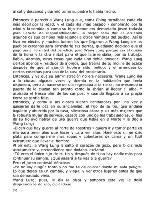 al sol y descansó y durmió como su padre lo había hecho.
Entonces le pareció a Wang Lung que, como Ching tornábase cada día
más débil por la edad, y el cada día más pesado y soñoliento por la
edad y la comida, y como su hijo menor era demasiado joven todavía
para llenarle de responsabilidades, lo mejor sería dar en arriendo
algunos de sus campos más lejanos a otros hombres del pueblo. Así lo
hizo en efecto, y muchos fueron los que llegaron a Wang Lung de los
pueblos cercanos para arrendarle sus tierras, quedando decidido que el
pago sería: la mitad del beneficio para Wang Lung porque era el dueño
de la tierra y la otra mitad para el que la arrendaba, por su trabajo.
Rabia, además, otras cosas que cada uno debía proveer: Wang Lung
ciertos abonos y residuos de ajonjolí, que traería de su molino de aceite
después de que el ajonjolí hubiera sido molido; y el arrendatario,
ciertas cosechas para uso de la casa del propietario.
Entonces, y ya que su administración no era necesaria, Wang Lung iba
a la ciudad algunas veces y dormía en la habitación que tenía
dispuesta, pero al hacerse de día regresaba a la tierra, atravesando la
puerta de la ciudad tan pronto como la abrían al llegar el alba. Y
aspiraba el fresco olor de los campos, y cuando llegaba a su propia
tierra se sentía feliz.
Entonces, y como si los dioses fueran bondadosos por una vez y
quisieran darle paz en su ancianidad, el hijo de su tío, que andaba
inquieto y aburrido por la casa, silenciosa ahora y sin más mujeres que
la robusta mujer de servicio, casada con uno de los trabajadores, el hijo
de su tío oyó hablar de una guerra que había en el Norte y le dijo a
Wang Lung:
–Dicen que hay guerra al norte de nosotros y quiero ir y tomar parte en
ella para tener algo que hacer y para ver algo. Haré esto si me dais
plata para comprarme más ropas y cobertores de cama y un fusil
extranjero que llevar al hombro.
Al oír esto, a Wang Lung le saltó el corazón de gozo, pero lo disimuló
astutamente y, pretendiendo que dudaba, exclamó:
–Tú eres el único hijo de mi tío y después de ti no hay nadie más para
continuar su sangre. ¿Qué pasará si te vas a la guerra?
Pero el joven contestó riéndose:
–Yo no soy ningún tonto y no me he de colocar donde mi vida peligre.
Lo que deseo es un cambio, y viajar, y ver otros lugares antes de que
sea demasiado viejo.
Wang Lung, pues, le dio la plata y tampoco esta vez le dolió
desprenderse de ella, diciéndose:
202

 
